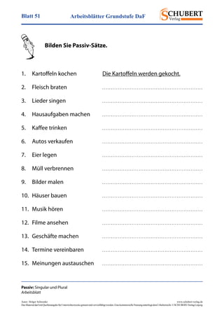 Arbeitsblätter Grundstufe DaFBlatt 51
Autor: Holger Schwenke	 www.schubert-verlag.de
DasMaterialdarfmitQuellenangabefürUnterrichtszweckegenutztundvervielfältigtwerden.EinekommerzielleNutzungunterliegtdemUrheberrecht.©SCHUBERT-VerlagLeipzig
Passiv: Singular und Plural
Arbeitsblatt
	 Bilden Sie Passiv-Sätze.
1.	 Kartoffeln kochen	 Die Kartoffeln werden gekocht.
2.	 Fleisch braten	 . . . . . . . . . . . . . . . . . . . . . . . . . . . . . . . . . . . . . . . . . . . . . . . . . . . . . . . . . . 
3.	 Lieder singen	 . . . . . . . . . . . . . . . . . . . . . . . . . . . . . . . . . . . . . . . . . . . . . . . . . . . . . . . . . . 
4.	 Hausaufgaben machen	 . . . . . . . . . . . . . . . . . . . . . . . . . . . . . . . . . . . . . . . . . . . . . . . . . . . . . . . . . . 
5.	 Kaffee trinken	 . . . . . . . . . . . . . . . . . . . . . . . . . . . . . . . . . . . . . . . . . . . . . . . . . . . . . . . . . . 
6.	 Autos verkaufen	 . . . . . . . . . . . . . . . . . . . . . . . . . . . . . . . . . . . . . . . . . . . . . . . . . . . . . . . . . . 
7.	 Eier legen	 . . . . . . . . . . . . . . . . . . . . . . . . . . . . . . . . . . . . . . . . . . . . . . . . . . . . . . . . . . 
8.	 Müll verbrennen	 . . . . . . . . . . . . . . . . . . . . . . . . . . . . . . . . . . . . . . . . . . . . . . . . . . . . . . . . . . 
9.	 Bilder malen	 . . . . . . . . . . . . . . . . . . . . . . . . . . . . . . . . . . . . . . . . . . . . . . . . . . . . . . . . . . 
10.	 Häuser bauen	 . . . . . . . . . . . . . . . . . . . . . . . . . . . . . . . . . . . . . . . . . . . . . . . . . . . . . . . . . . 
11.	 Musik hören	 . . . . . . . . . . . . . . . . . . . . . . . . . . . . . . . . . . . . . . . . . . . . . . . . . . . . . . . . . . 
12.	 Filme ansehen	 . . . . . . . . . . . . . . . . . . . . . . . . . . . . . . . . . . . . . . . . . . . . . . . . . . . . . . . . . . 
13.	 Geschäfte machen	 . . . . . . . . . . . . . . . . . . . . . . . . . . . . . . . . . . . . . . . . . . . . . . . . . . . . . . . . . . 
14.	 Termine vereinbaren	 . . . . . . . . . . . . . . . . . . . . . . . . . . . . . . . . . . . . . . . . . . . . . . . . . . . . . . . . . . 
15.	 Meinungen austauschen	 . . . . . . . . . . . . . . . . . . . . . . . . . . . . . . . . . . . . . . . . . . . . . . . . . . . . . . . . . . 
 