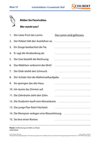 Arbeitsblätter Grundstufe DaFBlatt 53
Autor: Holger Schwenke	 www.schubert-verlag.de
DasMaterialdarfmitQuellenangabefürUnterrichtszweckegenutztundvervielfältigtwerden.EinekommerzielleNutzungunterliegtdemUrheberrecht.©SCHUBERT-VerlagLeipzig
Passiv: Umformung von Aktiv zu Passiv
Arbeitsblatt
	 Bilden Sie Passivsätze.
	 Wer macht was?
1.	 Der Löwe frisst das Lamm.	 Das Lamm wird gefressen.
2.	 Der Polizist hält den Autofahrer an.	 . . . . . . . . . . . . . . . . . . . . . . . . . . . . . . . . . . . . . . . . . . . . . .
3.	 Ein Zeuge beobachtet die Tat.	 . . . . . . . . . . . . . . . . . . . . . . . . . . . . . . . . . . . . . . . . . . . . . .
4.	 Er sagt die Verabredung ab.	 . . . . . . . . . . . . . . . . . . . . . . . . . . . . . . . . . . . . . . . . . . . . . .
5.	 Der Gast bezahlt die Rechnung.	 . . . . . . . . . . . . . . . . . . . . . . . . . . . . . . . . . . . . . . . . . . . . . .
6.	 Das Mädchen verbrennt den Brief.	 . . . . . . . . . . . . . . . . . . . . . . . . . . . . . . . . . . . . . . . . . . . . . .
7.	 Der Dieb stiehlt den Schmuck.	 . . . . . . . . . . . . . . . . . . . . . . . . . . . . . . . . . . . . . . . . . . . . . .
8.	 Der Schüler löst die Mathematikaufgabe.  . . . . . . . . . . . . . . . . . . . . . . . . . . . . . . . . . . . . .
9.	 Sie sprengen das alte Haus.	 . . . . . . . . . . . . . . . . . . . . . . . . . . . . . . . . . . . . . . . . . . . . . .
10.	Ich räume das Zimmer auf.	 . . . . . . . . . . . . . . . . . . . . . . . . . . . . . . . . . . . . . . . . . . . . . .
11.	Die Zahnärztin zieht den Zahn.	 . . . . . . . . . . . . . . . . . . . . . . . . . . . . . . . . . . . . . . . . . . . . . .
12.	Die Studentin kauft eine Monatskarte.  . . . . . . . . . . . . . . . . . . . . . . . . . . . . . . . . . . . . . . . . .
13.	Das junge Paar feiert Hochzeit.	 . . . . . . . . . . . . . . . . . . . . . . . . . . . . . . . . . . . . . . . . . . . . . .
14.	Die Klempner verlegen eine Wasserleitung.  . . . . . . . . . . . . . . . . . . . . . . . . . . . . . . . . . .
15.	Sie liest einen Roman.	 . . . . . . . . . . . . . . . . . . . . . . . . . . . . . . . . . . . . . . . . . . . . . .
 