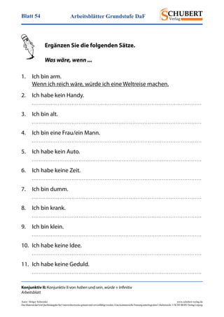 Arbeitsblätter Grundstufe DaFBlatt 54
Autor: Holger Schwenke	 www.schubert-verlag.de
DasMaterialdarfmitQuellenangabefürUnterrichtszweckegenutztundvervielfältigtwerden.EinekommerzielleNutzungunterliegtdemUrheberrecht.©SCHUBERT-VerlagLeipzig
Konjunktiv II: Konjunktiv II von haben und sein, würde + Infinitiv
Arbeitsblatt
	 Ergänzen Sie die folgenden Sätze.
	 Was wäre, wenn ...
1.	 Ich bin arm.
	 Wenn ich reich wäre, würde ich eine Weltreise machen.
2.	 Ich habe kein Handy.
	 . . . . . . . . . . . . . . . . . . . . . . . . . . . . . . . . . . . . . . . . . . . . . . . . . . . . . . . . . . . . . . . . . . . . . . . . . . . . . . . . . . . . . . . . . . . . . . . . . . 
3.	 Ich bin alt.
	 . . . . . . . . . . . . . . . . . . . . . . . . . . . . . . . . . . . . . . . . . . . . . . . . . . . . . . . . . . . . . . . . . . . . . . . . . . . . . . . . . . . . . . . . . . . . . . . . . . 
4.	 Ich bin eine Frau/ein Mann.
	 . . . . . . . . . . . . . . . . . . . . . . . . . . . . . . . . . . . . . . . . . . . . . . . . . . . . . . . . . . . . . . . . . . . . . . . . . . . . . . . . . . . . . . . . . . . . . . . . . . 
5.	 Ich habe kein Auto.
	 . . . . . . . . . . . . . . . . . . . . . . . . . . . . . . . . . . . . . . . . . . . . . . . . . . . . . . . . . . . . . . . . . . . . . . . . . . . . . . . . . . . . . . . . . . . . . . . . . . 
6.	 Ich habe keine Zeit.
	 . . . . . . . . . . . . . . . . . . . . . . . . . . . . . . . . . . . . . . . . . . . . . . . . . . . . . . . . . . . . . . . . . . . . . . . . . . . . . . . . . . . . . . . . . . . . . . . . . . 
7.	 Ich bin dumm.
	 . . . . . . . . . . . . . . . . . . . . . . . . . . . . . . . . . . . . . . . . . . . . . . . . . . . . . . . . . . . . . . . . . . . . . . . . . . . . . . . . . . . . . . . . . . . . . . . . . . 
8.	 Ich bin krank.
	 . . . . . . . . . . . . . . . . . . . . . . . . . . . . . . . . . . . . . . . . . . . . . . . . . . . . . . . . . . . . . . . . . . . . . . . . . . . . . . . . . . . . . . . . . . . . . . . . . . 
9.	 Ich bin klein.
	 . . . . . . . . . . . . . . . . . . . . . . . . . . . . . . . . . . . . . . . . . . . . . . . . . . . . . . . . . . . . . . . . . . . . . . . . . . . . . . . . . . . . . . . . . . . . . . . . . . 
10.	 Ich habe keine Idee.
	 . . . . . . . . . . . . . . . . . . . . . . . . . . . . . . . . . . . . . . . . . . . . . . . . . . . . . . . . . . . . . . . . . . . . . . . . . . . . . . . . . . . . . . . . . . . . . . . . . . 
11.	 Ich habe keine Geduld.
	 . . . . . . . . . . . . . . . . . . . . . . . . . . . . . . . . . . . . . . . . . . . . . . . . . . . . . . . . . . . . . . . . . . . . . . . . . . . . . . . . . . . . . . . . . . . . . . . . . . 
 