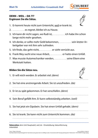 Arbeitsblätter Grundstufe DaFBlatt 56
Autor: Holger Schwenke	 www.schubert-verlag.de
DasMaterialdarfmitQuellenangabefürUnterrichtszweckegenutztundvervielfältigtwerden.EinekommerzielleNutzungunterliegtdemUrheberrecht.©SCHUBERT-VerlagLeipzig
Nebensätze: denn (mit Hauptsatz!), weil, da – Einsetzübung, Satzumformung
Arbeitsblatt
DENN – WEIL – DA ???
Ergänzen Sie die Sätze.
1.	 Er kommt heute nicht zum Unterricht, weil er krank ist.
2.	 . . . . . . . . . . . . . . . . es regnet, bleibe ich zu Hause.
3.	 Ich kann dir nicht sagen, wo Rudi ist, . . . . . . . . . . . . . . . . ich habe ihn schon
lange nicht mehr gesehen.
4.	 Ich denke, er sollte mehr Geld bekommen, . . . . . . . . . . . . . . . . sein letzter Ar-
beitgeber war mit ihm sehr zufrieden.
5.	 Ich finde, das geht nicht, . . . . . . . . . . . . . . . . er sieht verrückt aus.
6.	 Frank Mey sucht eine neue Arbeit, . . . . . . . . . . . . . . . . er hatte einen Unfall.
7.	 Max musste Automechaniker werden, . . . . . . . . . . . . . . . . seine Eltern eine
Werkstatt hatten.
Bilden Sie die Sätze neu.
1.	 Er will reich werden. Er arbeitet viel. (denn)
. . . . . . . . . . . . . . . . . . . . . . . . . . . . . . . . . . . . . . . . . . . . . . . . . . . . . . . . . . . . . . . . . . . . . . . . . . . . . . . . . . . . . . . . . . . . . . . . . . . . 
2.	 Sie hat eine anstrengende Arbeit. Sie ist unzufrieden. (da)
. . . . . . . . . . . . . . . . . . . . . . . . . . . . . . . . . . . . . . . . . . . . . . . . . . . . . . . . . . . . . . . . . . . . . . . . . . . . . . . . . . . . . . . . . . . . . . . . . . . . 
3.	 Er ist zu spät gekommen. Er hat verschlafen. (denn)
. . . . . . . . . . . . . . . . . . . . . . . . . . . . . . . . . . . . . . . . . . . . . . . . . . . . . . . . . . . . . . . . . . . . . . . . . . . . . . . . . . . . . . . . . . . . . . . . . . . . 
4.	 Sein Beruf gefällt ihm. Er kann selbstständig arbeiten. (weil)
. . . . . . . . . . . . . . . . . . . . . . . . . . . . . . . . . . . . . . . . . . . . . . . . . . . . . . . . . . . . . . . . . . . . . . . . . . . . . . . . . . . . . . . . . . . . . . . . . . . . 
5.	 Sie hat jetzt ein Gipsbein. Sie hat einen Unfall gehabt. (denn)
. . . . . . . . . . . . . . . . . . . . . . . . . . . . . . . . . . . . . . . . . . . . . . . . . . . . . . . . . . . . . . . . . . . . . . . . . . . . . . . . . . . . . . . . . . . . . . . . . . . . 
6.	 Sie ist krank. Sie kann nicht zum Unterricht kommen. (da)
. . . . . . . . . . . . . . . . . . . . . . . . . . . . . . . . . . . . . . . . . . . . . . . . . . . . . . . . . . . . . . . . . . . . . . . . . . . . . . . . . . . . . . . . . . . . . . . . . . . . 
 