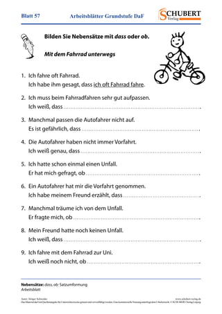 Arbeitsblätter Grundstufe DaFBlatt 57
Autor: Holger Schwenke	 www.schubert-verlag.de
DasMaterialdarfmitQuellenangabefürUnterrichtszweckegenutztundvervielfältigtwerden.EinekommerzielleNutzungunterliegtdemUrheberrecht.©SCHUBERT-VerlagLeipzig
Nebensätze: dass, ob: Satzumformung
Arbeitsblatt
Bilden Sie Nebensätze mit dass oder ob.
Mit dem Fahrrad unterwegs
1.	 Ich fahre oft Fahrrad.
Ich habe ihm gesagt, dass ich oft Fahrrad fahre.
2.	 Ich muss beim Fahrradfahren sehr gut aufpassen.
Ich weiß, dass . . . . . . . . . . . . . . . . . . . . . . . . . . . . . . . . . . . . . . . . . . . . . . . . . . . . . . . . . . . . . . . . . . . . . . . . . . . . . . . .
3.	 Manchmal passen die Autofahrer nicht auf.
Es ist gefährlich, dass . . . . . . . . . . . . . . . . . . . . . . . . . . . . . . . . . . . . . . . . . . . . . . . . . . . . . . . . . . . . . . . . . . . . .
4.	 Die Autofahrer haben nicht immer Vorfahrt.
Ich weiß genau, dass . . . . . . . . . . . . . . . . . . . . . . . . . . . . . . . . . . . . . . . . . . . . . . . . . . . . . . . . . . . . . . . . . . . . . .
5.	 Ich hatte schon einmal einen Unfall.
Er hat mich gefragt, ob . . . . . . . . . . . . . . . . . . . . . . . . .. . . . . . . . . . . . . . . . . . . . . . . . . . . . . . . . . . . . . . . . . .
6.	 Ein Autofahrer hat mir die Vorfahrt genommen.
Ich habe meinem Freund erzählt, dass . . . . . . . . . . . . . . . . . . . . . . . . . . . . . . . . . . . . . . . . . . . . .
7.	 Manchmal träume ich von dem Unfall.
Er fragte mich, ob . . . . . . . . . . . . . . . . . . . . . . . . . . . . . . . . . . . . . . . . . . . . . . . . . . . . . . . . . . . . . . . . . . . . . . . . . .
8.	 Mein Freund hatte noch keinen Unfall.
Ich weiß, dass . . . . . . . . . . . . . . . . . . . . . . . . . . . . . . . . . . . . . . . . . . . . . . . . . . . . . . . . . . . . . . . . . . . . . . . . . . . . . . . .
9.	 Ich fahre mit dem Fahrrad zur Uni.
Ich weiß noch nicht, ob . . . . . . . . . . . . . . . . . . . . . . . . . . . . . . . . . . . . . . . . . . . . . . . . . . . . . . . . . . . . . . . . . .
 