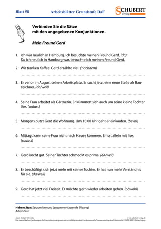 Arbeitsblätter Grundstufe DaFBlatt 58
Autor: Holger Schwenke	 www.schubert-verlag.de
DasMaterialdarfmitQuellenangabefürUnterrichtszweckegenutztundvervielfältigtwerden.EinekommerzielleNutzungunterliegtdemUrheberrecht.©SCHUBERT-VerlagLeipzig
Nebensätze: Satzumformung (zusammenfassende Übung)
Arbeitsblatt
Verbinden Sie die Sätze
mit den angegebenen Konjunktionen.
Mein Freund Gerd
1.	 Ich war neulich in Hamburg. Ich besuchte meinen Freund Gerd. (da)
Da ich neulich in Hamburg war, besuchte ich meinen Freund Gerd.
2.	 Wir tranken Kaffee. Gerd erzählte viel. (nachdem)
	 . . . . . . . . . . . . . . . . . . . . . . . . . . . . . . . . . . . . . . . . . . . . . . . . . . . . . . . . . . . . . . . . . . . . . . . . . . . . . . . . . . . . . . . . . . . . . . . . . . . . 
3.	 Er verlor im August seinen Arbeitsplatz. Er sucht jetzt eine neue Stelle als Bau-
zeichner. (da/weil)
	 . . . . . . . . . . . . . . . . . . . . . . . . . . . . . . . . . . . . . . . . . . . . . . . . . . . . . . . . . . . . . . . . . . . . . . . . . . . . . . . . . . . . . . . . . . . . . . . . . . . . 
4.	 Seine Frau arbeitet als Gärtnerin. Er kümmert sich auch um seine kleine Tochter
Ilse. (sodass)
	 . . . . . . . . . . . . . . . . . . . . . . . . . . . . . . . . . . . . . . . . . . . . . . . . . . . . . . . . . . . . . . . . . . . . . . . . . . . . . . . . . . . . . . . . . . . . . . . . . . . . 
5.	 Morgens putzt Gerd die Wohnung. Um 10.00 Uhr geht er einkaufen. (bevor)
	 . . . . . . . . . . . . . . . . . . . . . . . . . . . . . . . . . . . . . . . . . . . . . . . . . . . . . . . . . . . . . . . . . . . . . . . . . . . . . . . . . . . . . . . . . . . . . . . . . . . . 
6.	 Mittags kann seine Frau nicht nach Hause kommen. Er isst allein mit Ilse.
(sodass)
	 . . . . . . . . . . . . . . . . . . . . . . . . . . . . . . . . . . . . . . . . . . . . . . . . . . . . . . . . . . . . . . . . . . . . . . . . . . . . . . . . . . . . . . . . . . . . . . . . . . . . 
7.	 Gerd kocht gut. Seiner Tochter schmeckt es prima. (da/weil)
	 . . . . . . . . . . . . . . . . . . . . . . . . . . . . . . . . . . . . . . . . . . . . . . . . . . . . . . . . . . . . . . . . . . . . . . . . . . . . . . . . . . . . . . . . . . . . . . . . . . . . 
8.	 Er beschäftigt sich jetzt mehr mit seiner Tochter. Er hat nun mehr Verständnis
für sie. (da/weil)
	 . . . . . . . . . . . . . . . . . . . . . . . . . . . . . . . . . . . . . . . . . . . . . . . . . . . . . . . . . . . . . . . . . . . . . . . . . . . . . . . . . . . . . . . . . . . . . . . . . . . . 
9.	 Gerd hat jetzt viel Freizeit. Er möchte gern wieder arbeiten gehen. (obwohl)
	 . . . . . . . . . . . . . . . . . . . . . . . . . . . . . . . . . . . . . . . . . . . . . . . . . . . . . . . . . . . . . . . . . . . . . . . . . . . . . . . . . . . . . . . . . . . . . . . . . . . . 
 
