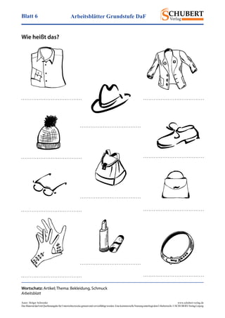 Arbeitsblätter Grundstufe DaFBlatt 6
Autor: Holger Schwenke	 www.schubert-verlag.de
DasMaterialdarfmitQuellenangabefürUnterrichtszweckegenutztundvervielfältigtwerden.EinekommerzielleNutzungunterliegtdemUrheberrecht.©SCHUBERT-VerlagLeipzig
Wie heißt das?
Wortschatz: Artikel; Thema: Bekleidung, Schmuck
Arbeitsblatt
. . . . . . . . . . . . . . . . . . . . . . . . . . . . . . . . . . .
. . . . . . . . . . . . . . . . . . . . . . . . . . . . . . . . . . .
. . . . . . . . . . . . . . . . . . . . . . . . . . . . . . . . . . . . . . . . . . . . . . . . . . . . . . . . . . . . . . . . . . . . . .
. . . . . . . . . . . . . . . . . . . . . . . . . . . . . . . . . . . . . . . . . . . . . . . . . . . . . . . . . . . . . . . . . . . . . .
. . . . . . . . . . . . . . . . . . . . . . . . . . . . . . . . . . .
. . . . . . . . . . . . . . . . . . . . . . . . . . . . . . . . . . .
. . . . . . . . . . . . . . . . . . . . . . . . . . . . . . . . . . . . . . . . . . . . . . . . . . . . . . . . . . . . . . . . . . . . . .
. . . . . . . . . . . . . . . . . . . . . . . . . . . . . . . . . . .
 