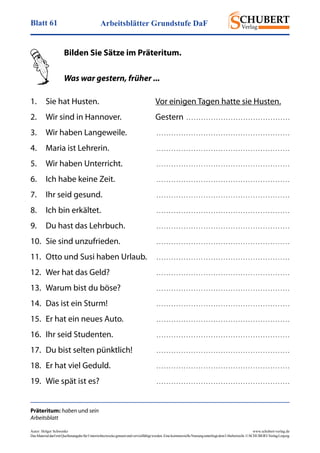 Arbeitsblätter Grundstufe DaFBlatt 61
Autor: Holger Schwenke	 www.schubert-verlag.de
DasMaterialdarfmitQuellenangabefürUnterrichtszweckegenutztundvervielfältigtwerden.EinekommerzielleNutzungunterliegtdemUrheberrecht.©SCHUBERT-VerlagLeipzig
Präteritum: haben und sein
Arbeitsblatt
	 Bilden Sie Sätze im Präteritum.
	 Was war gestern, früher ...
1.	 Sie hat Husten.	 Vor einigen Tagen hatte sie Husten.
2.	 Wir sind in Hannover.	 Gestern  . . . . . . . . . . . . . . . . . . . . . . . . . . . . . . . . . . . . . . . . . .
3.	 Wir haben Langeweile.	  . . . . . . . . . . . . . . . . . . . . . . . . . . . . . . . . . . . . . . . . . . . . . . . . . . . . . . 
4.	 Maria ist Lehrerin.	  . . . . . . . . . . . . . . . . . . . . . . . . . . . . . . . . . . . . . . . . . . . . . . . . . . . . . . 
5.	 Wir haben Unterricht.	  . . . . . . . . . . . . . . . . . . . . . . . . . . . . . . . . . . . . . . . . . . . . . . . . . . . . . . 
6.	 Ich habe keine Zeit.	  . . . . . . . . . . . . . . . . . . . . . . . . . . . . . . . . . . . . . . . . . . . . . . . . . . . . . . 
7.	 Ihr seid gesund.	  . . . . . . . . . . . . . . . . . . . . . . . . . . . . . . . . . . . . . . . . . . . . . . . . . . . . . . 
8.	 Ich bin erkältet.	  . . . . . . . . . . . . . . . . . . . . . . . . . . . . . . . . . . . . . . . . . . . . . . . . . . . . . . 
9.	 Du hast das Lehrbuch.	  . . . . . . . . . . . . . . . . . . . . . . . . . . . . . . . . . . . . . . . . . . . . . . . . . . . . . . 
10.	 Sie sind unzufrieden.	  . . . . . . . . . . . . . . . . . . . . . . . . . . . . . . . . . . . . . . . . . . . . . . . . . . . . . . 
11.	 Otto und Susi haben Urlaub.	  . . . . . . . . . . . . . . . . . . . . . . . . . . . . . . . . . . . . . . . . . . . . . . . . . . . . . . 
12.	 Wer hat das Geld?	  . . . . . . . . . . . . . . . . . . . . . . . . . . . . . . . . . . . . . . . . . . . . . . . . . . . . . . 
13.	 Warum bist du böse?	  . . . . . . . . . . . . . . . . . . . . . . . . . . . . . . . . . . . . . . . . . . . . . . . . . . . . . . 
14.	 Das ist ein Sturm!	  . . . . . . . . . . . . . . . . . . . . . . . . . . . . . . . . . . . . . . . . . . . . . . . . . . . . . . 
15.	 Er hat ein neues Auto.	  . . . . . . . . . . . . . . . . . . . . . . . . . . . . . . . . . . . . . . . . . . . . . . . . . . . . . . 
16.	 Ihr seid Studenten.	  . . . . . . . . . . . . . . . . . . . . . . . . . . . . . . . . . . . . . . . . . . . . . . . . . . . . . . 
17.	 Du bist selten pünktlich!	  . . . . . . . . . . . . . . . . . . . . . . . . . . . . . . . . . . . . . . . . . . . . . . . . . . . . . . 
18.	 Er hat viel Geduld.	  . . . . . . . . . . . . . . . . . . . . . . . . . . . . . . . . . . . . . . . . . . . . . . . . . . . . . . 
19.	 Wie spät ist es?	  . . . . . . . . . . . . . . . . . . . . . . . . . . . . . . . . . . . . . . . . . . . . . . . . . . . . . . 
 