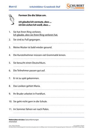 Arbeitsblätter Grundstufe DaFBlatt 62
Autor: Holger Schwenke	 www.schubert-verlag.de
DasMaterialdarfmitQuellenangabefürUnterrichtszweckegenutztundvervielfältigtwerden.EinekommerzielleNutzungunterliegtdemUrheberrecht.©SCHUBERT-VerlagLeipzig
Nebensätze mit dass: Satzumformungen
Arbeitsblatt
	 Formen Sie die Sätze um.
	 Ich glaube/ich vermute, dass ...
	 Ich bin sicher/ich weiß, dass ...
1.	 Sie hat ihren Ring verloren.	
	 Ich glaube, dass sie ihren Ring verloren hat.
2.	 Sie sind zu Fuß gegangen.
	 . . . . . . . . . . . . . . . . . . . . . . . . . . . . . . . . . . . . . . . . . . . . . . . . . . . . . . . . . . . . . . . . . . . . . . . . . . . . . . . . . . . . . . . . . . . . . . . . . . 
3.	 Meine Mutter ist bald wieder gesund.
	  . . . . . . . . . . . . . . . . . . . . . . . . . . . . . . . . . . . . . . . . . . . . . . . . . . . . . . . . . . . . . . . . . . . . . . . . . . . . . . . . . . . . . . . . . . . . . . . . . . 
4.	 Die Kursteilnehmer müssen viel Grammatik lernen.
	  . . . . . . . . . . . . . . . . . . . . . . . . . . . . . . . . . . . . . . . . . . . . . . . . . . . . . . . . . . . . . . . . . . . . . . . . . . . . . . . . . . . . . . . . . . . . . . . . . . 
5.	 Sie besucht einen Deutschkurs.
	  . . . . . . . . . . . . . . . . . . . . . . . . . . . . . . . . . . . . . . . . . . . . . . . . . . . . . . . . . . . . . . . . . . . . . . . . . . . . . . . . . . . . . . . . . . . . . . . . . . 
6.	 Die Teilnehmer passen gut auf.
	  . . . . . . . . . . . . . . . . . . . . . . . . . . . . . . . . . . . . . . . . . . . . . . . . . . . . . . . . . . . . . . . . . . . . . . . . . . . . . . . . . . . . . . . . . . . . . . . . . . 
7.	 Er ist zu spät gekommen.
	  . . . . . . . . . . . . . . . . . . . . . . . . . . . . . . . . . . . . . . . . . . . . . . . . . . . . . . . . . . . . . . . . . . . . . . . . . . . . . . . . . . . . . . . . . . . . . . . . . . 
8.	 Das Lexikon gehört Maria.
	  . . . . . . . . . . . . . . . . . . . . . . . . . . . . . . . . . . . . . . . . . . . . . . . . . . . . . . . . . . . . . . . . . . . . . . . . . . . . . . . . . . . . . . . . . . . . . . . . . . 
9.	 Ihr Bruder arbeitet in Frankfurt.
	  . . . . . . . . . . . . . . . . . . . . . . . . . . . . . . . . . . . . . . . . . . . . . . . . . . . . . . . . . . . . . . . . . . . . . . . . . . . . . . . . . . . . . . . . . . . . . . . . . . 
10.	 Sie geht nicht gern in die Schule.
	  . . . . . . . . . . . . . . . . . . . . . . . . . . . . . . . . . . . . . . . . . . . . . . . . . . . . . . . . . . . . . . . . . . . . . . . . . . . . . . . . . . . . . . . . . . . . . . . . . . 
11.	 Im Sommer fahren wir nach Polen.
	  . . . . . . . . . . . . . . . . . . . . . . . . . . . . . . . . . . . . . . . . . . . . . . . . . . . . . . . . . . . . . . . . . . . . . . . . . . . . . . . . . . . . . . . . . . . . . . . . . . 
 