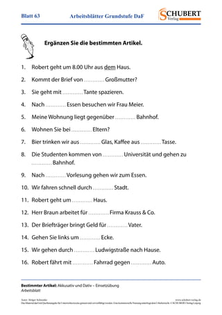 Arbeitsblätter Grundstufe DaFBlatt 63
Autor: Holger Schwenke	 www.schubert-verlag.de
DasMaterialdarfmitQuellenangabefürUnterrichtszweckegenutztundvervielfältigtwerden.EinekommerzielleNutzungunterliegtdemUrheberrecht.©SCHUBERT-VerlagLeipzig
Bestimmter Artikel: Akkusativ und Dativ – Einsetzübung
Arbeitsblatt
	 Ergänzen Sie die bestimmten Artikel.
1.	 Robert geht um 8.00 Uhr aus dem Haus.
2.	 Kommt der Brief von . . . . . . . . . . . . Großmutter?
3.	 Sie geht mit . . . . . . . . . . . . Tante spazieren.
4.	Nach . . . . . . . . . . . . Essen besuchen wir Frau Meier.
5.	 Meine Wohnung liegt gegenüber . . . . . . . . . . . . Bahnhof.
6.	 Wohnen Sie bei . . . . . . . . . . . . Eltern?
7.	 Bier trinken wir aus . . . . . . . . . . . . Glas, Kaffee aus . . . . . . . . . . . . Tasse.
8.	 Die Studenten kommen von . . . . . . . . . . . . Universität und gehen zu
	 . . . . . . . . . . . . Bahnhof.
9.	Nach . . . . . . . . . . . . Vorlesung gehen wir zum Essen.
10.	 Wir fahren schnell durch . . . . . . . . . . . . Stadt.
11.	 Robert geht um . . . . . . . . . . . . Haus.
12.	 Herr Braun arbeitet für . . . . . . . . . . . . Firma Krauss & Co.
13.	 Der Briefträger bringt Geld für . . . . . . . . . . . . Vater.
14.	 Gehen Sie links um . . . . . . . . . . . . Ecke.
15.	 Wir gehen durch . . . . . . . . . . . . Ludwigstraße nach Hause.
16.	 Robert fährt mit . . . . . . . . . . . . Fahrrad gegen . . . . . . . . . . . . Auto.
 