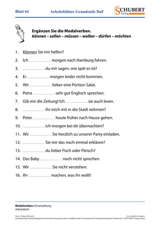 Arbeitsblätter Grundstufe DaFBlatt 64
Autor: Holger Schwenke	 www.schubert-verlag.de
DasMaterialdarfmitQuellenangabefürUnterrichtszweckegenutztundvervielfältigtwerden.EinekommerzielleNutzungunterliegtdemUrheberrecht.©SCHUBERT-VerlagLeipzig
Modalverben: Einsetzübung
Arbeitsblatt
	 Ergänzen Sie die Modalverben.
	 können – sollen – müssen – wollen – dürfen – möchten
1.	 Können Sie mir helfen?
2.	Ich . . . . . . . . . . . . . . . . . . morgen nach Hamburg fahren.
3.	 . . . . . . . . . . . . . . . . . . du mir sagen, wie spät es ist?
4.	Er . . . . . . . . . . . . . . . . . . morgen leider nicht kommen.
5.	Wir . . . . . . . . . . . . . . . . . . lieber eine Portion Salat.
6.	Petra . . . . . . . . . . . . . . . . . . sehr gut Englisch sprechen.
7.	 Gib mir die Zeitung! Ich . . . . . . . . . . . . . . . . . . sie auch lesen.
8.	 . . . . . . . . . . . . . . . . . . ihr mich mit in die Stadt nehmen?
9.	Peter . . . . . . . . . . . . . . . . . . heute früher nach Hause gehen.
10.	 . . . . . . . . . . . . . . . . . . ich morgen bei dir übernachten?
11.	Wir . . . . . . . . . . . . . . . . . . Sie herzlich zu unserer Party einladen.
12.	 . . . . . . . . . . . . . . . . . . Sie mir das noch einmal erklären?
13.	 . . . . . . . . . . . . . . . . . . du lieber Fisch oder Fleisch?
14.	 Das Baby . . . . . . . . . . . . . . . . . . noch nicht sprechen.
15.	Wir . . . . . . . . . . . . . . . . . . Sie nicht verstehen.
16.	Ihr . . . . . . . . . . . . . . . . . . machen, was ihr wollt!
 
