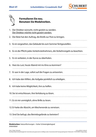 Arbeitsblätter Grundstufe DaFBlatt 65
Autor: Holger Schwenke	 www.schubert-verlag.de
DasMaterialdarfmitQuellenangabefürUnterrichtszweckegenutztundvervielfältigtwerden.EinekommerzielleNutzungunterliegtdemUrheberrecht.©SCHUBERT-VerlagLeipzig
Modalverben: Satzumformungen – hoher Schwierigkeitsgrad
Arbeitsblatt
	 Formulieren Sie neu.
	 Benutzen Sie Modalverben.
1.	 Der Direktor wünscht, nicht gestört zu werden.
	 Der Direktor möchte nicht gestört werden.
2.	 Der Bote hat den Auftrag, die Briefe zur Post zu bringen.
	  . . . . . . . . . . . . . . . . . . . . . . . . . . . . . . . . . . . . . . . . . . . . . . . . . . . . . . . . . . . . . . . . . . . . . . . . . . . . . . . . . . . . . . . . . . . . . . . . . . . . 
3.	 Es ist vorgesehen, das Gebäude bis zum Sommer fertigzustellen.
	  . . . . . . . . . . . . . . . . . . . . . . . . . . . . . . . . . . . . . . . . . . . . . . . . . . . . . . . . . . . . . . . . . . . . . . . . . . . . . . . . . . . . . . . . . . . . . . . . . . . . 
4.	 Es ist die Pflicht jedes Verkehrsteilnehmers, die Verkehrsregeln zu beachten.
	  . . . . . . . . . . . . . . . . . . . . . . . . . . . . . . . . . . . . . . . . . . . . . . . . . . . . . . . . . . . . . . . . . . . . . . . . . . . . . . . . . . . . . . . . . . . . . . . . . . . . 
5.	 Es ist verboten, in der Kurve zu überholen.
	  . . . . . . . . . . . . . . . . . . . . . . . . . . . . . . . . . . . . . . . . . . . . . . . . . . . . . . . . . . . . . . . . . . . . . . . . . . . . . . . . . . . . . . . . . . . . . . . . . . . . 
6.	 Hast du Lust, heute Abend mit ins Kino zu kommen?
	  . . . . . . . . . . . . . . . . . . . . . . . . . . . . . . . . . . . . . . . . . . . . . . . . . . . . . . . . . . . . . . . . . . . . . . . . . . . . . . . . . . . . . . . . . . . . . . . . . . . . 
7.	 Er war in der Lage, sofort auf die Fragen zu antworten.
	  . . . . . . . . . . . . . . . . . . . . . . . . . . . . . . . . . . . . . . . . . . . . . . . . . . . . . . . . . . . . . . . . . . . . . . . . . . . . . . . . . . . . . . . . . . . . . . . . . . . . 
8.	 Ich habe den Willen, die Aufgabe pünktlich zu erledigen.
	  . . . . . . . . . . . . . . . . . . . . . . . . . . . . . . . . . . . . . . . . . . . . . . . . . . . . . . . . . . . . . . . . . . . . . . . . . . . . . . . . . . . . . . . . . . . . . . . . . . . . 
9.	 Ich habe keine Möglichkeit, ihm zu helfen.
	  . . . . . . . . . . . . . . . . . . . . . . . . . . . . . . . . . . . . . . . . . . . . . . . . . . . . . . . . . . . . . . . . . . . . . . . . . . . . . . . . . . . . . . . . . . . . . . . . . . . . 
10.	Sie ist entschlossen, ihre Verlobung zu lösen.
	  . . . . . . . . . . . . . . . . . . . . . . . . . . . . . . . . . . . . . . . . . . . . . . . . . . . . . . . . . . . . . . . . . . . . . . . . . . . . . . . . . . . . . . . . . . . . . . . . . . . . 
11.	Es ist mir unmöglich, ohne Brille zu lesen.
	  . . . . . . . . . . . . . . . . . . . . . . . . . . . . . . . . . . . . . . . . . . . . . . . . . . . . . . . . . . . . . . . . . . . . . . . . . . . . . . . . . . . . . . . . . . . . . . . . . . . . 
12.	Er hatte die Absicht, am Wochenende zu verreisen.
	  . . . . . . . . . . . . . . . . . . . . . . . . . . . . . . . . . . . . . . . . . . . . . . . . . . . . . . . . . . . . . . . . . . . . . . . . . . . . . . . . . . . . . . . . . . . . . . . . . . . . 
13.	Sind Sie befugt, das Betriebsgelände zu betreten?
	  . . . . . . . . . . . . . . . . . . . . . . . . . . . . . . . . . . . . . . . . . . . . . . . . . . . . . . . . . . . . . . . . . . . . . . . . . . . . . . . . . . . . . . . . . . . . . . . . . . . . 
 