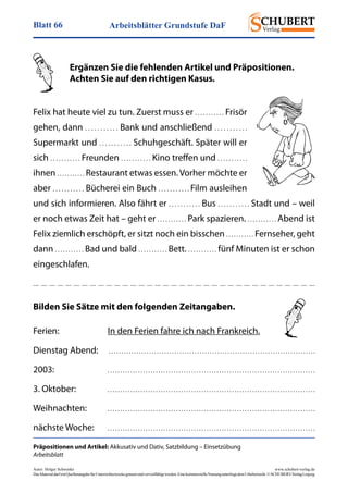 Arbeitsblätter Grundstufe DaFBlatt 66
Autor: Holger Schwenke	 www.schubert-verlag.de
DasMaterialdarfmitQuellenangabefürUnterrichtszweckegenutztundvervielfältigtwerden.EinekommerzielleNutzungunterliegtdemUrheberrecht.©SCHUBERT-VerlagLeipzig
Präpositionen und Artikel: Akkusativ und Dativ, Satzbildung – Einsetzübung
Arbeitsblatt
	 Ergänzen Sie die fehlenden Artikel und Präpositionen.
	 Achten Sie auf den richtigen Kasus.
Felix hat heute viel zu tun. Zuerst muss er . . . . . . . . . . . Frisör
gehen, dann . . . . . . . . . . . Bank und anschließend . . . . . . . . . . .
Supermarkt und . . . . . . . . . . . Schuhgeschäft. Später will er
sich . . . . . . . . . . . Freunden . . . . . . . . . . . Kino treffen und . . . . . . . . . . .
ihnen . . . . . . . . . . . Restaurant etwas essen. Vorher möchte er
aber . . . . . . . . . . . Bücherei ein Buch . . . . . . . . . . . Film ausleihen
und sich informieren. Also fährt er . . . . . . . . . . . Bus . . . . . . . . . . . Stadt und – weil
er noch etwas Zeit hat – geht er . . . . . . . . . . . Park spazieren. . . . . . . . . . . . Abend ist
Felix ziemlich erschöpft, er sitzt noch ein bisschen . . . . . . . . . . . Fernseher, geht
dann . . . . . . . . . . . Bad und bald . . . . . . . . . . . Bett. . . . . . . . . . . . fünf Minuten ist er schon
eingeschlafen.
Bilden Sie Sätze mit den folgenden Zeitangaben.
Ferien:	 In den Ferien fahre ich nach Frankreich.
Dienstag Abend:	  . . . . . . . . . . . . . . . . . . . . . . . . . . . . . . . . . . . . . . . . . . . . . . . . . . . . . . . . . . . . . . . . . . . . . . . . . . . . . . . . . . 
2003:	 . . . . . . . . . . . . . . . . . . . . . . . . . . . . . . . . . . . . . . . . . . . . . . . . . . . . . . . . . . . . . . . . . . . . . . . . . . . . . . . . . . 
3. Oktober:	 . . . . . . . . . . . . . . . . . . . . . . . . . . . . . . . . . . . . . . . . . . . . . . . . . . . . . . . . . . . . . . . . . . . . . . . . . . . . . . . . . . 
Weihnachten:	 . . . . . . . . . . . . . . . . . . . . . . . . . . . . . . . . . . . . . . . . . . . . . . . . . . . . . . . . . . . . . . . . . . . . . . . . . . . . . . . . . . 
nächste Woche:	 . . . . . . . . . . . . . . . . . . . . . . . . . . . . . . . . . . . . . . . . . . . . . . . . . . . . . . . . . . . . . . . . . . . . . . . . . . . . . . . . . . 
 