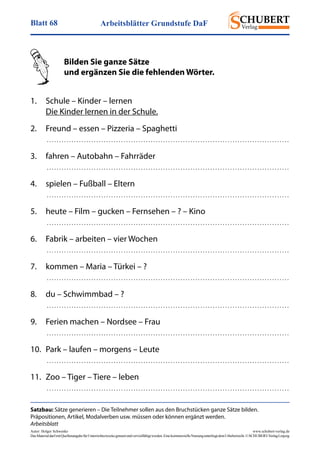 Arbeitsblätter Grundstufe DaFBlatt 68
Autor: Holger Schwenke	 www.schubert-verlag.de
DasMaterialdarfmitQuellenangabefürUnterrichtszweckegenutztundvervielfältigtwerden.EinekommerzielleNutzungunterliegtdemUrheberrecht.©SCHUBERT-VerlagLeipzig
Satzbau: Sätze generieren – Die Teilnehmer sollen aus den Bruchstücken ganze Sätze bilden.
­Präpositionen, Artikel, Modalverben usw. müssen oder können ergänzt werden.
Arbeitsblatt
	 Bilden Sie ganze Sätze
	 und ergänzen Sie die fehlenden Wörter.
	
1.	 Schule – Kinder – lernen
	 Die Kinder lernen in der Schule.
2.	 Freund – essen – Pizzeria – Spaghetti
	  . . . . . . . . . . . . . . . . . . . . . . . . . . . . . . . . . . . . . . . . . . . . . . . . . . . . . . . . . . . . . . . . . . . . . . . . . . . . . . . . . . . . . . . . . . . . . . . . . . 
3.	 fahren – Autobahn – Fahrräder
	  . . . . . . . . . . . . . . . . . . . . . . . . . . . . . . . . . . . . . . . . . . . . . . . . . . . . . . . . . . . . . . . . . . . . . . . . . . . . . . . . . . . . . . . . . . . . . . . . . . 
4.	 spielen – Fußball – Eltern
	  . . . . . . . . . . . . . . . . . . . . . . . . . . . . . . . . . . . . . . . . . . . . . . . . . . . . . . . . . . . . . . . . . . . . . . . . . . . . . . . . . . . . . . . . . . . . . . . . . . 
5.	 heute – Film – gucken – Fernsehen – ? – Kino
	  . . . . . . . . . . . . . . . . . . . . . . . . . . . . . . . . . . . . . . . . . . . . . . . . . . . . . . . . . . . . . . . . . . . . . . . . . . . . . . . . . . . . . . . . . . . . . . . . . . 
6.	 Fabrik – arbeiten – vier Wochen
	  . . . . . . . . . . . . . . . . . . . . . . . . . . . . . . . . . . . . . . . . . . . . . . . . . . . . . . . . . . . . . . . . . . . . . . . . . . . . . . . . . . . . . . . . . . . . . . . . . . 
7.	 kommen – Maria – Türkei – ?
	  . . . . . . . . . . . . . . . . . . . . . . . . . . . . . . . . . . . . . . . . . . . . . . . . . . . . . . . . . . . . . . . . . . . . . . . . . . . . . . . . . . . . . . . . . . . . . . . . . . 
8.	 du – Schwimmbad – ?
	  . . . . . . . . . . . . . . . . . . . . . . . . . . . . . . . . . . . . . . . . . . . . . . . . . . . . . . . . . . . . . . . . . . . . . . . . . . . . . . . . . . . . . . . . . . . . . . . . . . 
9.	 Ferien machen – Nordsee – Frau
	  . . . . . . . . . . . . . . . . . . . . . . . . . . . . . . . . . . . . . . . . . . . . . . . . . . . . . . . . . . . . . . . . . . . . . . . . . . . . . . . . . . . . . . . . . . . . . . . . . . 
10.	 Park – laufen – morgens – Leute
	  . . . . . . . . . . . . . . . . . . . . . . . . . . . . . . . . . . . . . . . . . . . . . . . . . . . . . . . . . . . . . . . . . . . . . . . . . . . . . . . . . . . . . . . . . . . . . . . . . . 
11.	 Zoo – Tiger – Tiere – leben
	  . . . . . . . . . . . . . . . . . . . . . . . . . . . . . . . . . . . . . . . . . . . . . . . . . . . . . . . . . . . . . . . . . . . . . . . . . . . . . . . . . . . . . . . . . . . . . . . . . . 
 