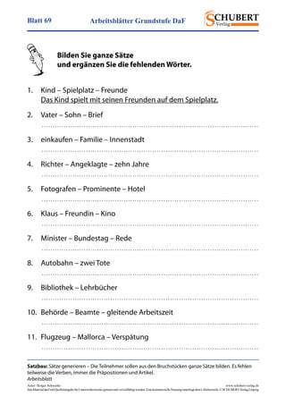 Arbeitsblätter Grundstufe DaFBlatt 69
Autor: Holger Schwenke	 www.schubert-verlag.de
DasMaterialdarfmitQuellenangabefürUnterrichtszweckegenutztundvervielfältigtwerden.EinekommerzielleNutzungunterliegtdemUrheberrecht.©SCHUBERT-VerlagLeipzig
Satzbau: Sätze generieren – Die Teilnehmer sollen aus den Bruchstücken ganze Sätze bilden. Es fehlen
teilweise die Verben, immer die Präpositionen und Artikel.
Arbeitsblatt
	 Bilden Sie ganze Sätze
	 und ergänzen Sie die fehlenden Wörter.
	
1.	 Kind – Spielplatz – Freunde
	 Das Kind spielt mit seinen Freunden auf dem Spielplatz.
2.	 Vater – Sohn – Brief
	  . . . . . . . . . . . . . . . . . . . . . . . . . . . . . . . . . . . . . . . . . . . . . . . . . . . . . . . . . . . . . . . . . . . . . . . . . . . . . . . . . . . . . . . . . . . . . . . . . . 
3.	 einkaufen – Familie – Innenstadt
	  . . . . . . . . . . . . . . . . . . . . . . . . . . . . . . . . . . . . . . . . . . . . . . . . . . . . . . . . . . . . . . . . . . . . . . . . . . . . . . . . . . . . . . . . . . . . . . . . . . 
4.	 Richter – Angeklagte – zehn Jahre
	  . . . . . . . . . . . . . . . . . . . . . . . . . . . . . . . . . . . . . . . . . . . . . . . . . . . . . . . . . . . . . . . . . . . . . . . . . . . . . . . . . . . . . . . . . . . . . . . . . . 
5.	 Fotografen – Prominente – Hotel
	  . . . . . . . . . . . . . . . . . . . . . . . . . . . . . . . . . . . . . . . . . . . . . . . . . . . . . . . . . . . . . . . . . . . . . . . . . . . . . . . . . . . . . . . . . . . . . . . . . . 
6.	 Klaus – Freundin – Kino
	  . . . . . . . . . . . . . . . . . . . . . . . . . . . . . . . . . . . . . . . . . . . . . . . . . . . . . . . . . . . . . . . . . . . . . . . . . . . . . . . . . . . . . . . . . . . . . . . . . . 
7.	 Minister – Bundestag – Rede
	  . . . . . . . . . . . . . . . . . . . . . . . . . . . . . . . . . . . . . . . . . . . . . . . . . . . . . . . . . . . . . . . . . . . . . . . . . . . . . . . . . . . . . . . . . . . . . . . . . . 
8.	 Autobahn – zwei Tote
	  . . . . . . . . . . . . . . . . . . . . . . . . . . . . . . . . . . . . . . . . . . . . . . . . . . . . . . . . . . . . . . . . . . . . . . . . . . . . . . . . . . . . . . . . . . . . . . . . . . 
9.	 Bibliothek – Lehrbücher
	  . . . . . . . . . . . . . . . . . . . . . . . . . . . . . . . . . . . . . . . . . . . . . . . . . . . . . . . . . . . . . . . . . . . . . . . . . . . . . . . . . . . . . . . . . . . . . . . . . . 
10.	 Behörde – Beamte – gleitende Arbeitszeit
	  . . . . . . . . . . . . . . . . . . . . . . . . . . . . . . . . . . . . . . . . . . . . . . . . . . . . . . . . . . . . . . . . . . . . . . . . . . . . . . . . . . . . . . . . . . . . . . . . . . 
11.	 Flugzeug – Mallorca – Verspätung
	  . . . . . . . . . . . . . . . . . . . . . . . . . . . . . . . . . . . . . . . . . . . . . . . . . . . . . . . . . . . . . . . . . . . . . . . . . . . . . . . . . . . . . . . . . . . . . . . . . . 
 