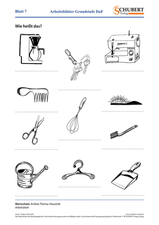 Arbeitsblätter Grundstufe DaFBlatt 7
Autor: Holger Schwenke	 www.schubert-verlag.de
DasMaterialdarfmitQuellenangabefürUnterrichtszweckegenutztundvervielfältigtwerden.EinekommerzielleNutzungunterliegtdemUrheberrecht.©SCHUBERT-VerlagLeipzig
Wie heißt das?
Wortschatz: Artikel; Thema: Haushalt
Arbeitsblatt
. . . . . . . . . . . . . . . . . . . . . . . . . . . . . . . . . . .
. . . . . . . . . . . . . . . . . . . . . . . . . . . . . . . . . . .
. . . . . . . . . . . . . . . . . . . . . . . . . . . . . . . . . . . . . . . . . . . . . . . . . . . . . . . . . . . . . . . . . . . . . .
. . . . . . . . . . . . . . . . . . . . . . . . . . . . . . . . . . . . . . . . . . . . . . . . . . . . . . . . . . . . . . . . . . . . . .
. . . . . . . . . . . . . . . . . . . . . . . . . . . . . . . . . . .
. . . . . . . . . . . . . . . . . . . . . . . . . . . . . . . . . . .
. . . . . . . . . . . . . . . . . . . . . . . . . . . . . . . . . . . . . . . . . . . . . . . . . . . . . . . . . . . . . . . . . . . . . .
. . . . . . . . . . . . . . . . . . . . . . . . . . . . . . . . . . .
 