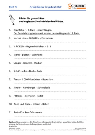 Arbeitsblätter Grundstufe DaFBlatt 70
Autor: Holger Schwenke	 www.schubert-verlag.de
DasMaterialdarfmitQuellenangabefürUnterrichtszweckegenutztundvervielfältigtwerden.EinekommerzielleNutzungunterliegtdemUrheberrecht.©SCHUBERT-VerlagLeipzig
Satzbau: Sätze generieren – Die Teilnehmer sollen aus den Bruchstücken ganze Sätze bilden. Es fehlen
teilweise die Verben, immer die Präpositionen und Artikel.
Arbeitsblatt
	 Bilden Sie ganze Sätze
	 und ergänzen Sie die fehlenden Wörter.
	
1.	 Rennfahrer – 1. Preis – neuer Wagen
	 Der Rennfahrer gewann mit seinem neuen Wagen den 1. Preis.
2.	 Nachrichten – 20.00 Uhr – Fernsehen
	  . . . . . . . . . . . . . . . . . . . . . . . . . . . . . . . . . . . . . . . . . . . . . . . . . . . . . . . . . . . . . . . . . . . . . . . . . . . . . . . . . . . . . . . . . . . . . . . . . . 
3.	 1. FC Köln – Bayern München – 2 : 3
	  . . . . . . . . . . . . . . . . . . . . . . . . . . . . . . . . . . . . . . . . . . . . . . . . . . . . . . . . . . . . . . . . . . . . . . . . . . . . . . . . . . . . . . . . . . . . . . . . . . 
4.	 Mann – putzen – Wohnung
	  . . . . . . . . . . . . . . . . . . . . . . . . . . . . . . . . . . . . . . . . . . . . . . . . . . . . . . . . . . . . . . . . . . . . . . . . . . . . . . . . . . . . . . . . . . . . . . . . . . 
5.	 Sänger – Konzert – Stadion
	  . . . . . . . . . . . . . . . . . . . . . . . . . . . . . . . . . . . . . . . . . . . . . . . . . . . . . . . . . . . . . . . . . . . . . . . . . . . . . . . . . . . . . . . . . . . . . . . . . . 
6.	 Schriftsteller – Buch – Preis
	  . . . . . . . . . . . . . . . . . . . . . . . . . . . . . . . . . . . . . . . . . . . . . . . . . . . . . . . . . . . . . . . . . . . . . . . . . . . . . . . . . . . . . . . . . . . . . . . . . . 
7.	 Firma – 1 000 Mitarbeiter – Rezession
	  . . . . . . . . . . . . . . . . . . . . . . . . . . . . . . . . . . . . . . . . . . . . . . . . . . . . . . . . . . . . . . . . . . . . . . . . . . . . . . . . . . . . . . . . . . . . . . . . . . 
8.	 Kinder – Hamburger – Schokolade
	  . . . . . . . . . . . . . . . . . . . . . . . . . . . . . . . . . . . . . . . . . . . . . . . . . . . . . . . . . . . . . . . . . . . . . . . . . . . . . . . . . . . . . . . . . . . . . . . . . . 
9.	 Politiker – Interview – Radio
	  . . . . . . . . . . . . . . . . . . . . . . . . . . . . . . . . . . . . . . . . . . . . . . . . . . . . . . . . . . . . . . . . . . . . . . . . . . . . . . . . . . . . . . . . . . . . . . . . . . 
10.	 Anna und Beate – Urlaub – Italien
	  . . . . . . . . . . . . . . . . . . . . . . . . . . . . . . . . . . . . . . . . . . . . . . . . . . . . . . . . . . . . . . . . . . . . . . . . . . . . . . . . . . . . . . . . . . . . . . . . . . 
11.	 Arzt – Kranke – Schmerzen
	  . . . . . . . . . . . . . . . . . . . . . . . . . . . . . . . . . . . . . . . . . . . . . . . . . . . . . . . . . . . . . . . . . . . . . . . . . . . . . . . . . . . . . . . . . . . . . . . . . . 
 