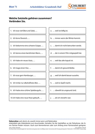 Arbeitsblätter Grundstufe DaFBlatt 71
Autor: Holger Schwenke	 www.schubert-verlag.de
DasMaterialdarfmitQuellenangabefürUnterrichtszweckegenutztundvervielfältigtwerden.EinekommerzielleNutzungunterliegtdemUrheberrecht.©SCHUBERT-VerlagLeipzig
Nebensätze: weil, damit, als, sowohl, immer wenn und Relativsätze
Arbeitsblatt oder Arbeitskarten zum Ausschneiden. Verteilen Sie die Satzhälften an die Teilnehmer, die ih-
ren Partner finden müssen. Auch zum Kennenlernen oder zum Anfang einer Partnerarbeit geeignet.
Welche Satzteile gehören zusammen?
Verbinden Sie.
1.	 Ich esse viel Obst und Salat, …
2.	 Ich lerne Deutsch, …
3.	 Ich bekomme eine schwere Grippe, …
4.	 Ich kenne einen berühmten Mann, …
5.	 Ich habe ein neues Auto, …
6.	 Ich trage einen Hut, …
7.	 Ich esse gern Hamburger, …
8.	 Ich trinke nur alkoholfreies Bier, …
9.	 Ich hatte eine schöne Spielzeuguhr, …
10.	Ich habe eine neue Hose gekauft, …
a.	 … weil sie billig ist.
b.	 … immer wenn der Winter kommt.
c.	 … damit ich nicht betrunken werde.
d.	 … der in einem Film mitgespielt hat.
e.	 … weil das alte kaputt ist.
f.	 … damit ich gesund bleibe.
g.	 … weil ich damit besser aussehe.
h.	 … weil es Spaß macht.
i.	 … obwohl sie ungesund sind.
j.	 … als ich vierzehn war.
 