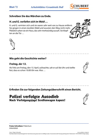 Arbeitsblätter Grundstufe DaFBlatt 72
Autor: Holger Schwenke	 www.schubert-verlag.de
DasMaterialdarfmitQuellenangabefürUnterrichtszweckegenutztundvervielfältigtwerden.EinekommerzielleNutzungunterliegtdemUrheberrecht.©SCHUBERT-VerlagLeipzig
Freies Schreiben: Präteritum
Arbeitsblatt
Schreiben Sie das Märchen zu Ende.
H. und G. verliefen sich im Wald …
H. und G. verirrten sich und sie waren sehr weit von zu Hause entfernt.
Sie gingen in einen dunklen Wald und wussten den Weg nicht mehr.
Plötzlich sahen sie ein Haus, das sehr merkwürdig aussah. Sie klopf-
ten an die Tür …
Wie geht die Geschichte weiter?
Freitag, der 13.
Als Felix am Freitag, den 13. April, aufwachte, sah er auf die Uhr und stellte
fest, dass es schon 10.00 Uhr war. Also …
Erfinden Sie zur folgenden Zeitungsüberschrift einen Bericht.
Polizei verfolgte Autodieb
Nach Verfolgungsjagd Streifenwagen kaputt!
 