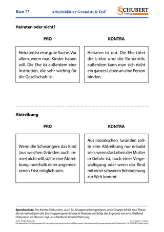 Arbeitsblätter Grundstufe DaFBlatt 73
Autor: Holger Schwenke	 www.schubert-verlag.de
DasMaterialdarfmitQuellenangabefürUnterrichtszweckegenutztundvervielfältigtwerden.EinekommerzielleNutzungunterliegtdemUrheberrecht.©SCHUBERT-VerlagLeipzig
Sprechanlass: Pro-Kontra-Diskussion, auch für Gruppenarbeit geeignet. Jede Gruppe erhält eine These,
die sie verteidigen soll. Ein Gruppensprecher macht Notizen und trägt das Ergebnis vor; anschließend
Diskussion im Plenum. Ggf. anschließend Verschriftlichung.
Heiraten oder nicht?
Heiraten ist eine gute Sache.Vor
allem, wenn man Kinder haben
will. Die Ehe ist außerdem eine
Institution, die sehr wichtig für
die Gesellschaft ist.
Heiraten ist out. Die Ehe tötet
die Liebe und die Romantik;
außerdem kann man sich nicht
einganzesLebenaneinePerson
binden.
PRO KONTRA
Abtreibung
Wenn die Schwangere das Kind
(aus welchen Gründen auch im­
mer)nichtwill,sollteeineAbtrei-
bung innerhalb einer angemes-
senen Frist möglich sein.
Aus moralischen Gründen soll-
te eine Abtreibung nur erlaubt
sein,wenndasLebenderMutter
in Gefahr ist, nach einer Verge-
waltigung oder wenn das Kind
miteinerschwerenBehinderung
zur Welt kommt.
PRO KONTRA
 