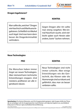 Arbeitsblätter Grundstufe DaFBlatt 74
Autor: Holger Schwenke	 www.schubert-verlag.de
DasMaterialdarfmitQuellenangabefürUnterrichtszweckegenutztundvervielfältigtwerden.EinekommerzielleNutzungunterliegtdemUrheberrecht.©SCHUBERT-VerlagLeipzig
Sprechanlass: Pro-Kontra-Diskussion, auch für Gruppenarbeit geeignet. Jede Gruppe erhält eine These,
die sie verteidigen soll. Ein Gruppensprecher macht Notizen und trägt das Ergebnis vor; anschließend
Diskussion im Plenum. Ggf. anschließend Verschriftlichung.
Drogen legalisieren?
Mansolltedie„weichen“Drogen
wieHaschischundMarihuanale-
galisieren.SchließlichistAlkohol
auch legal. Und man kann dann
besser die Drogenkriminalität
verhindern.
Gegen Drogen aller Art sollte
man streng vorgehen. Wer ein-
mal Haschisch raucht, wird viel-
leicht später auch Heroin oder
andere„harte“ Sachen nehmen.
PRO KONTRA
Neue Technologien
Die Menschen haben immer
Angst vor neuen Technologien.
Aber niemand kann technische
Entwicklungen stoppen. Und
meistens profitieren wir alle ir-
gendwann davon.
Neue Technologien sind nicht
immer schlecht. Aber einige
Entwicklungen wie die Gen-
technik, das Klonen oder die
Atomenergiesindsoriskantund
gefährlich, dass man sie besser
verbieten sollte.
PRO KONTRA
 