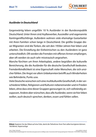 Arbeitsblätter Grundstufe DaFBlatt 75
Autor: Holger Schwenke	 www.schubert-verlag.de
DasMaterialdarfmitQuellenangabefürUnterrichtszweckegenutztundvervielfältigtwerden.EinekommerzielleNutzungunterliegtdemUrheberrecht.©SCHUBERT-VerlagLeipzig
Diktat: Kopieren Sie das Diktat auf eine Folie, damit die Teilnehmer ihren Text selbst korrigieren können.
166 Wörter. Kopiervorlage
Ausländer in Deutschland
Gegenwärtig leben ungefähr 10 % Ausländer in der Bundesrepublik
Deutschland. Unter ihnen sind Asylbewerber, Aussiedler und sogenannte
Kontingentflüchtlinge. Außerdem wohnen viele ehemalige Gastarbeiter
mit ihren Familien schon lange in Deutschland. Die größte Gruppe die-
ser Migranten sind die Türken, die seit den 1950er-Jahren hier leben und
arbeiten. Die Einstellung der Einheimischen zu den Ausländern ist ganz
unterschiedlich. Oft werden die Fremden mit offenen Armen empfangen,
aber oft werden sie auch sehr misstrauisch angesehen.
Manche fürchten um ihren Arbeitsplatz, andere begrüßen die kulturelle
Bereicherung, die die Ausländer für die deutsche Gesellschaft bedeuten.
Fremdenfeindlichkeit ist eine Eigenschaft vieler Menschen, die sich unsi-
cher fühlen. Die Angst vor allem Unbekannten betrifft auch Minderheiten
wie Behinderte, Punks usw.
Viele Deutsche wünschen sich eine multikulturelle Gesellschaft, in der ver-
schiedeneVölker, Religionen und Kulturen nebeneinander und in Frieden
leben, ohne dass eine dieser Gruppen gezwungen ist, sich vollständig an-
zupassen. Andere aber wünschen, dass alle Ausländer, wenn sie hier leben
wollen, auch deutsch sprechen, denken, essen und fühlen sollen.
 