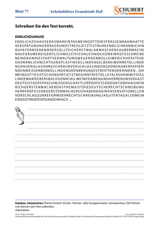 Arbeitsblätter Grundstufe DaFBlatt 77
Autor: Holger Schwenke	 www.schubert-verlag.de
DasMaterialdarfmitQuellenangabefürUnterrichtszweckegenutztundvervielfältigtwerden.EinekommerzielleNutzungunterliegtdemUrheberrecht.©SCHUBERT-VerlagLeipzig
ENDLICHZUHAUSE
ENDLICHZUHAUSEDASWAREINTAGMEINGOT TDIESTRASSENBAHNHAT TE
VERSPÄTUNGNURÄRGERUNDSTRESSJE TZTISTRUHEENDLICHK ANNICHIN
RUHEFERNSEHENODERSOLLTEICHERSTMALABWASCHENSAUBERMACHE
NAUFRÄUMENEIGENTLICHMÜSSTEICHAUCHNOCHZWEIBRIEFESCHREIBE
NEINENANDIESTADT VER WALTUNGWEGENDERMÜLLEIMERICHVERSTEHE
DASNÄMLICHNICHTGANZPLASTIKSOLLINDENGELBENEIMERMETALLINDE
NGRAUENGLASOHNESCHRAUBVERSCHLUSSINDENGRÜNENABERPAPIERI
NDENWEISSENBIOMÜLLINDENGRÜNBRAUNGESTREIFTENODERINDEN...OH
MEINGOT TESISTSCHONSPÄTJETZTBEGINNTDIETOLLETALKSHOWMITSIEG
LINDEMARIEEBERSBACHSONNTAG:MEINEDAMENUNDHERRENUNSERGAST
HEUTEISTDERSPRACHWISSENSCHAFTLERPROFESSORDOK TORHANSHEIN
RICHGERSTENMACHERDASTHEMAISTDIEDEUTSCHERECHTSCHREIBUNG
HERRPROFESSORGERSTENMACHERSIEHABENDAEINENSENSATIONELLEN
VORSCHLAGZURREFORMDERRECHTSCHREIBUNGJAGUTENTAGALSOMEIN
EIDEEISTINDERTATGANZEINFACH …
Schreiben Sie den Text korrekt.
. . . . . . . . . . . . . . . . . . . . . . . . . . . . . . . . . . . . . . . . . . . . . . . . . . . . . . . . . . . . . . . . . . . . . . . . . . . . . . . . . . . . . . . . . . . . . .
. . . . . . . . . . . . . . . . . . . . . . . . . . . . . . . . . . . . . . . . . . . . . . . . . . . . . . . . . . . . . . . . . . . . . . . . . . . . . . . . . . . . . . . . . . . . . .
. . . . . . . . . . . . . . . . . . . . . . . . . . . . . . . . . . . . . . . . . . . . . . . . . . . . . . . . . . . . . . . . . . . . . . . . . . . . . . . . . . . . . . . . . . . . .
. . . . . . . . . . . . . . . . . . . . . . . . . . . . . . . . . . . . . . . . . . . . . . . . . . . . . . . . . . . . . . . . . . . . . . . . . . . . . . . . . . . . . . . . . . . . . .
. . . . . . . . . . . . . . . . . . . . . . . . . . . . . . . . . . . . . . . . . . . . . . . . . . . . . . . . . . . . . . . . . . . . . . . . . . . . . . . . . . . . . . . . . . . . . . . . . . . . . . . .
. . . . . . . . . . . . . . . . . . . . . . . . . . . . . . . . . . . . . . . . . . . . . . . . . . . . . . . . . . . . . . . . . . . . . . . . . . . . . . . . . . . . . . . . . . . . . . . . . . . . . . .
. . . . . . . . . . . . . . . . . . . . . . . . . . . . . . . . . . . . . . . . . . . . . . . . . . . . . . . . . . . . . . . . . . . . . . . . . . . . . . . . . . . . . . . . . . . . . . . . . . . . . . . .
. . . . . . . . . . . . . . . . . . . . . . . . . . . . . . . . . . . . . . . . . . . . . . . . . . . . . . . . . . . . . . . . . . . . . . . . . . . . . . . . . . . . . . . . . . . . . . . . . . . . . . . .
. . . . . . . . . . . . . . . . . . . . . . . . . . . . . . . . . . . . . . . . . . . . . . . . . . . . . . . . . . . . . . . . . . . . . . . . . . . . . . . . . . . . . . . . . . . . . . . . . . . . . . . .
. . . . . . . . . . . . . . . . . . . . . . . . . . . . . . . . . . . . . . . . . . . . . . . . . . . . . . . . . . . . . . . . . . . . . . . . . . . . . . . . . . . . . . . . . . . . . . . . . . . . . . . .
. . . . . . . . . . . . . . . . . . . . . . . . . . . . . . . . . . . . . . . . . . . . . . . . . . . . . . . . . . . . . . . . . . . . . . . . . . . . . . . . . . . . . . . . . . . . . . . . . . . . . . .
. . . . . . . . . . . . . . . . . . . . . . . . . . . . . . . . . . . . . . . . . . . . . . . . . . . . . . . . . . . . . . . . . . . . . . . . . . . . . . . . . . . . . . . . . . . . . . . . . . . . . . . .
Satzbau, Satzzeichen: Thema Freizeit. Einzel-, Partner- oder Gruppenarbeit. Schreibanlass: Die Teilneh-
mer können den Text vollenden.
Arbeitsblatt
 