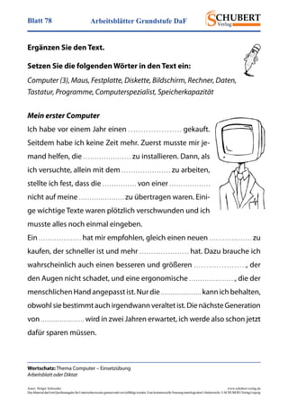 Arbeitsblätter Grundstufe DaFBlatt 78
Autor: Holger Schwenke	 www.schubert-verlag.de
DasMaterialdarfmitQuellenangabefürUnterrichtszweckegenutztundvervielfältigtwerden.EinekommerzielleNutzungunterliegtdemUrheberrecht.©SCHUBERT-VerlagLeipzig
Wortschatz: Thema Computer – Einsetzübung
Arbeitsblatt oder Diktat
Ergänzen Sie den Text.
Setzen Sie die folgenden Wörter in den Text ein:
Computer (3), Maus, Festplatte, Diskette, Bildschirm, Rechner, Daten,
­Tastatur, Programme, Computerspezialist, Speicherkapazität
Mein erster Computer
Ich habe vor einem Jahr einen . . . . . . . . . . . . . . . . . . . . . gekauft.
Seitdem habe ich keine Zeit mehr. Zuerst musste mir je-
mand helfen, die . . . . . . . . . . . . . . . . . . . . . zu installieren. Dann, als
ich versuchte, allein mit dem . . . . . . . . . . . . . . . . . . . . . zu arbeiten,
stellte ich fest, dass die . . . . . . . . . . . . . . . von einer . . . . . . . . . . . . . . . . . .
nicht auf meine . . . . . . . . . . . . . . . . . . . . . zu übertragen waren. Eini-
ge wichtige Texte waren plötzlich verschwunden und ich
musste alles noch einmal eingeben.
Ein . . . . . . . . . . . . . . . . . . . hat mir empfohlen, gleich einen neuen . . . . . . . . . . . . . . . . . . . zu
kaufen, der schneller ist und mehr . . . . . . . . . . . . . . . . . . . . . hat. Dazu brauche ich
wahrscheinlich auch einen besseren und größeren . . . . . . . . . . . . . . . . . . . . ., der
den Augen nicht schadet, und eine ergonomische . . . . . . . . . . . . . . . . . . . . ., die der
menschlichen Hand angepasst ist. Nur die . . . . . . . . . . . . . . . . . . . . . kann ich behalten,
obwohlsiebestimmtauchirgendwannveraltetist.DienächsteGeneration
von . . . . . . . . . . . . . . . . . . . . . wird in zwei Jahren erwartet, ich werde also schon jetzt
dafür sparen müssen.
 