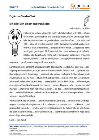 Arbeitsblätter Grundstufe DaFBlatt 79
Autor: Holger Schwenke	 www.schubert-verlag.de
DasMaterialdarfmitQuellenangabefürUnterrichtszweckegenutztundvervielfältigtwerden.EinekommerzielleNutzungunterliegtdemUrheberrecht.©SCHUBERT-VerlagLeipzig
Wortschatz: Science-Fiction – Einsetzübung: Den Nomen fehlt der Anfangsbuchstabe. Auch als Diktat
einsetzbar.
Arbeitsblatt oder Diktat
Ergänzen Sie den Text.
Ein Brief von einem anderen Stern
. . . .ndromeda, 1.4.3289
Hallo ihr da unten, wie geht’s euch? Ich habe schon seit 1000 . . . .ahren
nicht mehr geschrieben und weiß gar nicht, ob ihr überhaupt noch
lebt. Letztes Mal hast du geschrieben, dass ihr auf der . . . .rde nicht mal
500 . . . .ahre alt werdet, aber ich hoffe, das hat sich endlich verbessert.
Hier hat jetzt jeder einen . . . .oboter, meiner heißt . . . .obert und kann
auch ganz gut singen. Bloß wenn ich die . . . .ernbedienung nicht finde,
hört er überhaupt nicht mehr auf. Er behauptet sogar, dass er nachts
träumt, von der . . . .eit, als er noch ein . . . .uxusprodukt war und abends
an einen . . . .ransformator angeschlossen wurde.
Sonst ist er nicht schlecht, er ist zwar nicht das neueste . . . .odell, hat aber ein . . . .edi-
zinprogramm installiert, d. h., er kann mich behandeln, falls ich mal . . . .igräne habe.
Das ist ja praktisch die einzige . . . .rankheit, die es hier noch gibt. Früher, als wir noch
etwashatten,wasihrwohl . . . .aturnennt,gabesviele . . . .roblememitder . . . .esundheit.
Jetzt ist draußen alles sauber. Das . . . .asser ist kristallklar, künstliche . . . .elfine tragen
einen überall hin. Neulich war ich in einem . . . .useum. Da gab es alte . . . .ernseher, fünf
mal fünf . . . .eter groß. Jetzt haben wir ja einen . . . .eil des . . . .immels mit einer leuchten-
den . . . .olie verkleidet und jeder kann dort zu jeder . . . .eit mit einer speziellen . . . .rille
seinen . . . .unschfilm sehen.
Vor Kurzem habe ich einen . . . .okumentarbericht über die . . . .rde gesehen und des-
wegen schreibe ich dir jetzt auch. Ich habe auch schon auf das . . . .rdkonto . . . .eld
gespendet, denn die . . . .erichte waren echt traurig und ihr tut mir alle so leid. Scha-
de, dass es verboten ist, . . . .eute von euch als . . . .lüchtlinge aufzunehmen; naja, es ist
eben nirgendwo perfekt.
Euer . . . .lien 5268
 