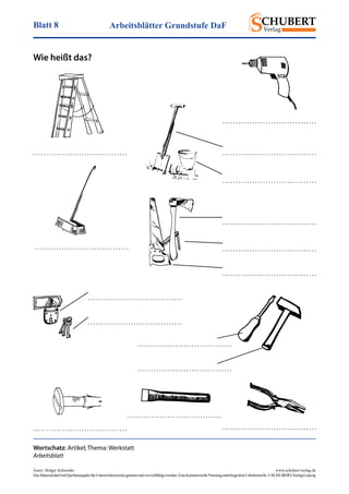 Arbeitsblätter Grundstufe DaFBlatt 8
Autor: Holger Schwenke	 www.schubert-verlag.de
DasMaterialdarfmitQuellenangabefürUnterrichtszweckegenutztundvervielfältigtwerden.EinekommerzielleNutzungunterliegtdemUrheberrecht.©SCHUBERT-VerlagLeipzig
Wie heißt das?
Wortschatz: Artikel; Thema: Werkstatt
Arbeitsblatt
. . . . . . . . . . . . . . . . . . . . . . . . . . . . . . . . . . .
. . . . . . . . . . . . . . . . . . . . . . . . . . . . . . . . . . .
. . . . . . . . . . . . . . . . . . . . . . . . . . . . . . . . . . .
. . . . . . . . . . . . . . . . . . . . . . . . . . . . . . . . . . .
. . . . . . . . . . . . . . . . . . . . . . . . . . . . . . . . . . .
. . . . . . . . . . . . . . . . . . . . . . . . . . . . . . . . . . .
. . . . . . . . . . . . . . . . . . . . . . . . . . . . . . . . . . . . . . . . . . . . . . . . . . . . . . . . . . . . . . . . . . . . . .
. . . . . . . . . . . . . . . . . . . . . . . . . . . . . . . . . . .
. . . . . . . . . . . . . . . . . . . . . . . . . . . . . . . . . . .
. . . . . . . . . . . . . . . . . . . . . . . . . . . . . . . . . . .
. . . . . . . . . . . . . . . . . . . . . . . . . . . . . . . . . . .
. . . . . . . . . . . . . . . . . . . . . . . . . . . . . . . . . . .
. . . . . . . . . . . . . . . . . . . . . . . . . . . . . . . . . . .
. . . . . . . . . . . . . . . . . . . . . . . . . . . . . . . . . . .
 