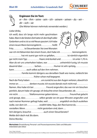 Arbeitsblätter Grundstufe DaFBlatt 80
Autor: Holger Schwenke	 www.schubert-verlag.de
DasMaterialdarfmitQuellenangabefürUnterrichtszweckegenutztundvervielfältigtwerden.EinekommerzielleNutzungunterliegtdemUrheberrecht.©SCHUBERT-VerlagLeipzig
Wortschatz: Einsetzübung: Personal- und Possessivpronomen; Dativ und Akkusativ
Arbeitsblatt oder Diktat
Ergänzen Sie im Text:
er – ihn – ihm – seine – sein – ich – seinem – seinen – du – wir –
dir – sich – sie
(Die Wörter können mehrmals verwendet werden.)
Liebe Ulrike,
ich weiß, dass ich lange nicht mehr geschrieben
habe.AberinderletztenZeithatteichdenKopfvoller
Gedanken und es ist so viel Neues passiert. Ich habe
einen neuen Mann kennengelernt.. . . . . . . . . . . . . . . . heißt
Fritz. . . . . . . . . . . . . . . . . ist Steuerberater.Vor zwei Monaten
war ich mit Bekannten bei einem Essen, dort habe ich . . . . . . . . . . . . . . . . kennengelernt.
. . . . . . . . . . . . . . . . hat mir zuerst gar nicht so gefallen, . . . . . . . . . . . . . . . . ist nämlich eigentlich
gar nicht mein Typ: . . . . . . . . . . . . . . . . Haare sind dunkel und . . . . . . . . . . . . . . . . ist unter 1,70 m.
Aber als wir uns unterhalten haben, war . . . . . . . . . . . . . . . . unheimlich lustig, ich musste
dauernd über . . . . . . . . . . . . . . . . lachen. . . . . . . . . . . . . . . . . Humor ist sehr spritzig, . . . . . . . . . . . . . . . .
kann . . . . . . . . . . . . . . . . auch selbst auf den Arm nehmen.
. . . . . . . . . . . . . . . . Familie kommt übrigens aus derselben Stadt wie meine, vielleicht bin
. . . . . . . . . . . . . . . . . . . . . . . . . . . . . . . . früher schon mal begegnet.
Nach der Party haben . . . . . . . . . . . . . . . . uns zunächst aus den Augen verloren, obwohl ich
immer an . . . . . . . . . . . . . . . . denken musste. Ich wusste damals noch nicht mal . . . . . . . . . . . . . . . .
Namen. Also habe ich bei . . . . . . . . . . . . . . . . Freund angerufen; das war mir ein bisschen
peinlich, darum habe ich gesagt, ich bräuchte einen Steuerberater, ob . . . . . . . . . . . . . . . .
mir nicht . . . . . . . . . . . . . . . . Telefonnummer geben könne. . . . . . . . . . . . . . . . . Freund hat gelacht
und gesagt, dass . . . . . . . . . . . . . . . . selbst gerade vor ein paar Minuten angerufen und
nach meiner Nummer gefragt habe, weil . . . . . . . . . . . . . . . . angeblich ein Buch ausleihen
wolle, von dem ich . . . . . . . . . . . . . . . . erzählt hätte. Naja, den Rest kannst du . . . . . . . . . . . . . . . .
vorstellen: Wenn . . . . . . . . . . . . . . . . nicht gestorben sind, dann …
Ach übrigens, brauchst . . . . . . . . . . . . . . . . auch einen Steuerberater?
Melde dich doch mal. Bis dann.
Deine Monika
 