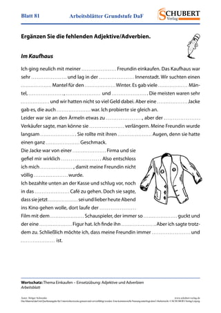 Arbeitsblätter Grundstufe DaFBlatt 81
Autor: Holger Schwenke	 www.schubert-verlag.de
DasMaterialdarfmitQuellenangabefürUnterrichtszweckegenutztundvervielfältigtwerden.EinekommerzielleNutzungunterliegtdemUrheberrecht.©SCHUBERT-VerlagLeipzig
Wortschatz: Thema Einkaufen – Einsetzübung: Adjektive und Adverbien
Arbeitsblatt
Ergänzen Sie die fehlenden Adjektive/Adverbien.
Im Kaufhaus
Ich ging neulich mit meiner . . . . . . . . . . . . . . . . . . . . Freundin einkaufen. Das Kaufhaus war
sehr . . . . . . . . . . . . . . . . . . . . und lag in der . . . . . . . . . . . . . . . . . . . . Innenstadt. Wir suchten einen
. . . . . . . . . . . . . . . . . . . Mantel für den . . . . . . . . . . . . . . . . . . . Winter. Es gab viele . . . . . . . . . . . . . . . . . .  Män-
tel, . . . . . . . . . . . . . . . . . . . . , . . . . . . . . . . . . . . . . . . . .  und . . . . . . . . . . . . . . . . . . . . . Die meisten waren sehr
. . . . . . . . . . . . . . . . . und wir hatten nicht so viel Geld dabei. Aber eine . . . . . . . . . . . . . . . . . . Jacke
gab es, die auch . . . . . . . . . . . . . . . . . . . . war. lch probierte sie gleich an.
Leider war sie an den Ärmeln etwas zu . . . . . . . . . . . . . . . . . . . ., aber der . . . . . . . . . . . . . . . . . . . .
Verkäufer sagte, man könne sie . . . . . . . . . . . . . . . . . . . . verlängern. Meine Freundin wurde
langsam . . . . . . . . . . . . . . . . . . . . . Sie rollte mit ihren . . . . . . . . . . . . . . . . . . . . Augen, denn sie hatte
einen ganz . . . . . . . . . . . . . . . . . . . . Geschmack.
Die Jacke war von einer . . . . . . . . . . . . . . . . . . . . Firma und sie
gefiel mir wirklich . . . . . . . . . . . . . . . . . . . . . Also entschloss
ich mich . . . . . . . . . . . . . . . . . . . ., damit meine Freundin nicht
völlig . . . . . . . . . . . . . . . . . . . . wurde.
Ich bezahlte unten an der Kasse und schlug vor, noch
in das . . . . . . . . . . . . . . . . . . . . Café zu gehen. Doch sie sagte,
dass sie jetzt . . . . . . . . . . . . . . . . . . . . sei und lieber heute Abend
ins Kino gehen wolle, dort laufe der . . . . . . . . . . . . . . . . . . . .
Film mit dem . . . . . . . . . . . . . . . . . . . . Schauspieler, der immer so . . . . . . . . . . . . . . . . . . . . guckt und
der eine . . . . . . . . . . . . . . . . . . . . Figur hat. Ich finde ihn . . . . . . . . . . . . . . . . . . . . . Aber ich sagte trotz-
dem zu. Schließlich möchte ich, dass meine Freundin immer . . . . . . . . . . . . . . . . . . . . . . und
. . . . . . . . . . . . . . . . . . . .  ist.
 