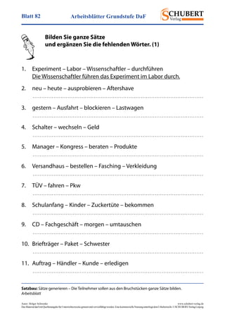 Arbeitsblätter Grundstufe DaFBlatt 82
Autor: Holger Schwenke	 www.schubert-verlag.de
DasMaterialdarfmitQuellenangabefürUnterrichtszweckegenutztundvervielfältigtwerden.EinekommerzielleNutzungunterliegtdemUrheberrecht.©SCHUBERT-VerlagLeipzig
Satzbau: Sätze generieren – Die Teilnehmer sollen aus den Bruchstücken ganze Sätze bilden.
Arbeitsblatt
	 Bilden Sie ganze Sätze
	 und ergänzen Sie die fehlenden Wörter. (1)
	
1.	 Experiment – Labor – Wissenschaftler – durchführen
	 Die Wissenschaftler führen das Experiment im Labor durch.
2.	 neu – heute – ausprobieren – Aftershave
	  . . . . . . . . . . . . . . . . . . . . . . . . . . . . . . . . . . . . . . . . . . . . . . . . . . . . . . . . . . . . . . . . . . . . . . . . . . . . . . . . . . . . . . . . . . . . . . . . . . 
3.	 gestern – Ausfahrt – blockieren – Lastwagen
	  . . . . . . . . . . . . . . . . . . . . . . . . . . . . . . . . . . . . . . . . . . . . . . . . . . . . . . . . . . . . . . . . . . . . . . . . . . . . . . . . . . . . . . . . . . . . . . . . . . 
4.	 Schalter – wechseln – Geld
	  . . . . . . . . . . . . . . . . . . . . . . . . . . . . . . . . . . . . . . . . . . . . . . . . . . . . . . . . . . . . . . . . . . . . . . . . . . . . . . . . . . . . . . . . . . . . . . . . . . 
5.	 Manager – Kongress – beraten – Produkte
	  . . . . . . . . . . . . . . . . . . . . . . . . . . . . . . . . . . . . . . . . . . . . . . . . . . . . . . . . . . . . . . . . . . . . . . . . . . . . . . . . . . . . . . . . . . . . . . . . . . 
6.	 Versandhaus – bestellen – Fasching – Verkleidung
	  . . . . . . . . . . . . . . . . . . . . . . . . . . . . . . . . . . . . . . . . . . . . . . . . . . . . . . . . . . . . . . . . . . . . . . . . . . . . . . . . . . . . . . . . . . . . . . . . . . 
7.	 TÜV – fahren – Pkw
	  . . . . . . . . . . . . . . . . . . . . . . . . . . . . . . . . . . . . . . . . . . . . . . . . . . . . . . . . . . . . . . . . . . . . . . . . . . . . . . . . . . . . . . . . . . . . . . . . . . 
8.	 Schulanfang – Kinder – Zuckertüte – bekommen
	  . . . . . . . . . . . . . . . . . . . . . . . . . . . . . . . . . . . . . . . . . . . . . . . . . . . . . . . . . . . . . . . . . . . . . . . . . . . . . . . . . . . . . . . . . . . . . . . . . . 
9.	 CD – Fachgeschäft – morgen – umtauschen
	  . . . . . . . . . . . . . . . . . . . . . . . . . . . . . . . . . . . . . . . . . . . . . . . . . . . . . . . . . . . . . . . . . . . . . . . . . . . . . . . . . . . . . . . . . . . . . . . . . . 
10.	 Briefträger – Paket – Schwester
	  . . . . . . . . . . . . . . . . . . . . . . . . . . . . . . . . . . . . . . . . . . . . . . . . . . . . . . . . . . . . . . . . . . . . . . . . . . . . . . . . . . . . . . . . . . . . . . . . . . 
11.	 Auftrag – Händler – Kunde – erledigen
	  . . . . . . . . . . . . . . . . . . . . . . . . . . . . . . . . . . . . . . . . . . . . . . . . . . . . . . . . . . . . . . . . . . . . . . . . . . . . . . . . . . . . . . . . . . . . . . . . . . 
 