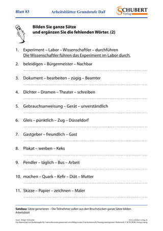Arbeitsblätter Grundstufe DaFBlatt 83
Autor: Holger Schwenke	 www.schubert-verlag.de
DasMaterialdarfmitQuellenangabefürUnterrichtszweckegenutztundvervielfältigtwerden.EinekommerzielleNutzungunterliegtdemUrheberrecht.©SCHUBERT-VerlagLeipzig
Satzbau: Sätze generieren – Die Teilnehmer sollen aus den Bruchstücken ganze Sätze bilden.
Arbeitsblatt
	 Bilden Sie ganze Sätze
	 und ergänzen Sie die fehlenden Wörter. (2)
	
1.	 Experiment – Labor – Wissenschaftler – durchführen
	 Die Wissenschaftler führen das Experiment im Labor durch.
2. 	 beleidigen – Bürgermeister – Nachbar
	  . . . . . . . . . . . . . . . . . . . . . . . . . . . . . . . . . . . . . . . . . . . . . . . . . . . . . . . . . . . . . . . . . . . . . . . . . . . . . . . . . . . . . . . . . . . . . . . . . . 
3. 	 Dokument – bearbeiten – zügig – Beamter
	  . . . . . . . . . . . . . . . . . . . . . . . . . . . . . . . . . . . . . . . . . . . . . . . . . . . . . . . . . . . . . . . . . . . . . . . . . . . . . . . . . . . . . . . . . . . . . . . . . . 
4. 	 Dichter – Dramen – Theater – schreiben
	  . . . . . . . . . . . . . . . . . . . . . . . . . . . . . . . . . . . . . . . . . . . . . . . . . . . . . . . . . . . . . . . . . . . . . . . . . . . . . . . . . . . . . . . . . . . . . . . . . . 
5. 	 Gebrauchsanweisung – Gerät – unverständlich
	  . . . . . . . . . . . . . . . . . . . . . . . . . . . . . . . . . . . . . . . . . . . . . . . . . . . . . . . . . . . . . . . . . . . . . . . . . . . . . . . . . . . . . . . . . . . . . . . . . . 
6. 	 Gleis – pünktlich – Zug – Düsseldorf
	  . . . . . . . . . . . . . . . . . . . . . . . . . . . . . . . . . . . . . . . . . . . . . . . . . . . . . . . . . . . . . . . . . . . . . . . . . . . . . . . . . . . . . . . . . . . . . . . . . . 
7. 	 Gastgeber – freundlich – Gast
	  . . . . . . . . . . . . . . . . . . . . . . . . . . . . . . . . . . . . . . . . . . . . . . . . . . . . . . . . . . . . . . . . . . . . . . . . . . . . . . . . . . . . . . . . . . . . . . . . . . 
8. 	 Plakat – werben – Keks
	  . . . . . . . . . . . . . . . . . . . . . . . . . . . . . . . . . . . . . . . . . . . . . . . . . . . . . . . . . . . . . . . . . . . . . . . . . . . . . . . . . . . . . . . . . . . . . . . . . . 
9. 	 Pendler – täglich – Bus – Arbeit
	  . . . . . . . . . . . . . . . . . . . . . . . . . . . . . . . . . . . . . . . . . . . . . . . . . . . . . . . . . . . . . . . . . . . . . . . . . . . . . . . . . . . . . . . . . . . . . . . . . . 
10. 	machen – Quark – Kefir – Diät – Mutter
	  . . . . . . . . . . . . . . . . . . . . . . . . . . . . . . . . . . . . . . . . . . . . . . . . . . . . . . . . . . . . . . . . . . . . . . . . . . . . . . . . . . . . . . . . . . . . . . . . . . 
11.	 Skizze – Papier – zeichnen – Maler
	  . . . . . . . . . . . . . . . . . . . . . . . . . . . . . . . . . . . . . . . . . . . . . . . . . . . . . . . . . . . . . . . . . . . . . . . . . . . . . . . . . . . . . . . . . . . . . . . . . . 
 
