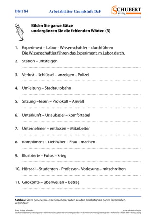 Arbeitsblätter Grundstufe DaFBlatt 84
Autor: Holger Schwenke	 www.schubert-verlag.de
DasMaterialdarfmitQuellenangabefürUnterrichtszweckegenutztundvervielfältigtwerden.EinekommerzielleNutzungunterliegtdemUrheberrecht.©SCHUBERT-VerlagLeipzig
Satzbau: Sätze generieren – Die Teilnehmer sollen aus den Bruchstücken ganze Sätze bilden.
Arbeitsblatt
	 Bilden Sie ganze Sätze
	 und ergänzen Sie die fehlenden Wörter. (3)
	
1.	 Experiment – Labor – Wissenschaftler – durchführen
	 Die Wissenschaftler führen das Experiment im Labor durch.
2.	 Station – umsteigen
	  . . . . . . . . . . . . . . . . . . . . . . . . . . . . . . . . . . . . . . . . . . . . . . . . . . . . . . . . . . . . . . . . . . . . . . . . . . . . . . . . . . . . . . . . . . . . . . . . . . 
3.	 Verlust – Schlüssel – anzeigen – Polizei
	  . . . . . . . . . . . . . . . . . . . . . . . . . . . . . . . . . . . . . . . . . . . . . . . . . . . . . . . . . . . . . . . . . . . . . . . . . . . . . . . . . . . . . . . . . . . . . . . . . . 
4. 	 Umleitung – Stadtautobahn
	  . . . . . . . . . . . . . . . . . . . . . . . . . . . . . . . . . . . . . . . . . . . . . . . . . . . . . . . . . . . . . . . . . . . . . . . . . . . . . . . . . . . . . . . . . . . . . . . . . . 
5. 	 Sitzung – lesen – Protokoll – Anwalt
	  . . . . . . . . . . . . . . . . . . . . . . . . . . . . . . . . . . . . . . . . . . . . . . . . . . . . . . . . . . . . . . . . . . . . . . . . . . . . . . . . . . . . . . . . . . . . . . . . . . 
6. 	 Unterkunft – Urlaubsziel – komfortabel
	  . . . . . . . . . . . . . . . . . . . . . . . . . . . . . . . . . . . . . . . . . . . . . . . . . . . . . . . . . . . . . . . . . . . . . . . . . . . . . . . . . . . . . . . . . . . . . . . . . . 
7. 	 Unternehmer – entlassen – Mitarbeiter
	  . . . . . . . . . . . . . . . . . . . . . . . . . . . . . . . . . . . . . . . . . . . . . . . . . . . . . . . . . . . . . . . . . . . . . . . . . . . . . . . . . . . . . . . . . . . . . . . . . . 
8. 	 Kompliment – Liebhaber – Frau – machen
	  . . . . . . . . . . . . . . . . . . . . . . . . . . . . . . . . . . . . . . . . . . . . . . . . . . . . . . . . . . . . . . . . . . . . . . . . . . . . . . . . . . . . . . . . . . . . . . . . . . 
9. 	 Illustrierte – Fotos – Krieg
	  . . . . . . . . . . . . . . . . . . . . . . . . . . . . . . . . . . . . . . . . . . . . . . . . . . . . . . . . . . . . . . . . . . . . . . . . . . . . . . . . . . . . . . . . . . . . . . . . . . 
10. 	Hörsaal – Studenten – Professor – Vorlesung – mitschreiben
	  . . . . . . . . . . . . . . . . . . . . . . . . . . . . . . . . . . . . . . . . . . . . . . . . . . . . . . . . . . . . . . . . . . . . . . . . . . . . . . . . . . . . . . . . . . . . . . . . . . 
11. 	Girokonto – überweisen – Betrag
	  . . . . . . . . . . . . . . . . . . . . . . . . . . . . . . . . . . . . . . . . . . . . . . . . . . . . . . . . . . . . . . . . . . . . . . . . . . . . . . . . . . . . . . . . . . . . . . . . . . 
 