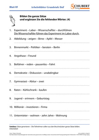 Arbeitsblätter Grundstufe DaFBlatt 85
Autor: Holger Schwenke	 www.schubert-verlag.de
DasMaterialdarfmitQuellenangabefürUnterrichtszweckegenutztundvervielfältigtwerden.EinekommerzielleNutzungunterliegtdemUrheberrecht.©SCHUBERT-VerlagLeipzig
Satzbau: Sätze generieren – Die Teilnehmer sollen aus den Bruchstücken ganze Sätze bilden.
Arbeitsblatt
	 Bilden Sie ganze Sätze
	 und ergänzen Sie die fehlenden Wörter. (4)
	
1.	 Experiment – Labor – Wissenschaftler – durchführen
	 Die Wissenschaftler führen das Experiment im Labor durch.
2.	 Abbildung – zeigen – Birne – Apfel – Messer
	  . . . . . . . . . . . . . . . . . . . . . . . . . . . . . . . . . . . . . . . . . . . . . . . . . . . . . . . . . . . . . . . . . . . . . . . . . . . . . . . . . . . . . . . . . . . . . . . . . . 
3. 	 Binnenmarkt – Politiker – beraten – Berlin
	  . . . . . . . . . . . . . . . . . . . . . . . . . . . . . . . . . . . . . . . . . . . . . . . . . . . . . . . . . . . . . . . . . . . . . . . . . . . . . . . . . . . . . . . . . . . . . . . . . . 
4. 	 Angsthase – Freund
	  . . . . . . . . . . . . . . . . . . . . . . . . . . . . . . . . . . . . . . . . . . . . . . . . . . . . . . . . . . . . . . . . . . . . . . . . . . . . . . . . . . . . . . . . . . . . . . . . . . 
5. 	 Beifahrer – reden – pausenlos – Fahrt
	  . . . . . . . . . . . . . . . . . . . . . . . . . . . . . . . . . . . . . . . . . . . . . . . . . . . . . . . . . . . . . . . . . . . . . . . . . . . . . . . . . . . . . . . . . . . . . . . . . . 
6. 	 Demokratie – Diskussion – unabdingbar
	  . . . . . . . . . . . . . . . . . . . . . . . . . . . . . . . . . . . . . . . . . . . . . . . . . . . . . . . . . . . . . . . . . . . . . . . . . . . . . . . . . . . . . . . . . . . . . . . . . . 
7. 	 Gymnasiast – Abitur – zwei
	  . . . . . . . . . . . . . . . . . . . . . . . . . . . . . . . . . . . . . . . . . . . . . . . . . . . . . . . . . . . . . . . . . . . . . . . . . . . . . . . . . . . . . . . . . . . . . . . . . . 
8. 	 Raten – Kühlschrank – kaufen
	  . . . . . . . . . . . . . . . . . . . . . . . . . . . . . . . . . . . . . . . . . . . . . . . . . . . . . . . . . . . . . . . . . . . . . . . . . . . . . . . . . . . . . . . . . . . . . . . . . . 
9. 	 Jugend – erinnern – Geburtstag
	  . . . . . . . . . . . . . . . . . . . . . . . . . . . . . . . . . . . . . . . . . . . . . . . . . . . . . . . . . . . . . . . . . . . . . . . . . . . . . . . . . . . . . . . . . . . . . . . . . . 
10. 	Millionär – investieren – Firma
	  . . . . . . . . . . . . . . . . . . . . . . . . . . . . . . . . . . . . . . . . . . . . . . . . . . . . . . . . . . . . . . . . . . . . . . . . . . . . . . . . . . . . . . . . . . . . . . . . . . 
11. 	Untermieter – wohnen – zehn Jahre – Wohnung
	  . . . . . . . . . . . . . . . . . . . . . . . . . . . . . . . . . . . . . . . . . . . . . . . . . . . . . . . . . . . . . . . . . . . . . . . . . . . . . . . . . . . . . . . . . . . . . . . . . . 
 
