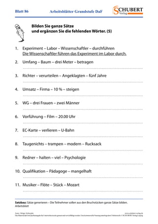 Arbeitsblätter Grundstufe DaFBlatt 86
Autor: Holger Schwenke	 www.schubert-verlag.de
DasMaterialdarfmitQuellenangabefürUnterrichtszweckegenutztundvervielfältigtwerden.EinekommerzielleNutzungunterliegtdemUrheberrecht.©SCHUBERT-VerlagLeipzig
Satzbau: Sätze generieren – Die Teilnehmer sollen aus den Bruchstücken ganze Sätze bilden.
Arbeitsblatt
	 Bilden Sie ganze Sätze
	 und ergänzen Sie die fehlenden Wörter. (5)
	
1.	 Experiment – Labor – Wissenschaftler – durchführen
	 Die Wissenschaftler führen das Experiment im Labor durch.
2.	 Umfang – Baum – drei Meter – betragen
	  . . . . . . . . . . . . . . . . . . . . . . . . . . . . . . . . . . . . . . . . . . . . . . . . . . . . . . . . . . . . . . . . . . . . . . . . . . . . . . . . . . . . . . . . . . . . . . . . . . 
3. 	 Richter – verurteilen – Angeklagten – fünf Jahre
	  . . . . . . . . . . . . . . . . . . . . . . . . . . . . . . . . . . . . . . . . . . . . . . . . . . . . . . . . . . . . . . . . . . . . . . . . . . . . . . . . . . . . . . . . . . . . . . . . . . 
4. 	 Umsatz – Firma – 10 % – steigen
	  . . . . . . . . . . . . . . . . . . . . . . . . . . . . . . . . . . . . . . . . . . . . . . . . . . . . . . . . . . . . . . . . . . . . . . . . . . . . . . . . . . . . . . . . . . . . . . . . . . 
5. 	 WG – drei Frauen – zwei Männer
	  . . . . . . . . . . . . . . . . . . . . . . . . . . . . . . . . . . . . . . . . . . . . . . . . . . . . . . . . . . . . . . . . . . . . . . . . . . . . . . . . . . . . . . . . . . . . . . . . . . 
6. 	 Vorführung – Film – 20.00 Uhr
	  . . . . . . . . . . . . . . . . . . . . . . . . . . . . . . . . . . . . . . . . . . . . . . . . . . . . . . . . . . . . . . . . . . . . . . . . . . . . . . . . . . . . . . . . . . . . . . . . . . 
7. 	 EC-Karte – verlieren – U-Bahn
	  . . . . . . . . . . . . . . . . . . . . . . . . . . . . . . . . . . . . . . . . . . . . . . . . . . . . . . . . . . . . . . . . . . . . . . . . . . . . . . . . . . . . . . . . . . . . . . . . . . 
8. 	 Taugenichts – trampen – modern – Rucksack
	  . . . . . . . . . . . . . . . . . . . . . . . . . . . . . . . . . . . . . . . . . . . . . . . . . . . . . . . . . . . . . . . . . . . . . . . . . . . . . . . . . . . . . . . . . . . . . . . . . . 
9. 	 Redner – halten – viel – Psychologie
	  . . . . . . . . . . . . . . . . . . . . . . . . . . . . . . . . . . . . . . . . . . . . . . . . . . . . . . . . . . . . . . . . . . . . . . . . . . . . . . . . . . . . . . . . . . . . . . . . . . 
10. 	Qualifikation – Pädagoge – mangelhaft
	  . . . . . . . . . . . . . . . . . . . . . . . . . . . . . . . . . . . . . . . . . . . . . . . . . . . . . . . . . . . . . . . . . . . . . . . . . . . . . . . . . . . . . . . . . . . . . . . . . . 
11. 	Musiker – Flöte – Stück – Mozart
	  . . . . . . . . . . . . . . . . . . . . . . . . . . . . . . . . . . . . . . . . . . . . . . . . . . . . . . . . . . . . . . . . . . . . . . . . . . . . . . . . . . . . . . . . . . . . . . . . . . 
 