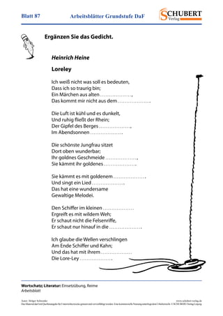 Arbeitsblätter Grundstufe DaFBlatt 87
Autor: Holger Schwenke	 www.schubert-verlag.de
DasMaterialdarfmitQuellenangabefürUnterrichtszweckegenutztundvervielfältigtwerden.EinekommerzielleNutzungunterliegtdemUrheberrecht.©SCHUBERT-VerlagLeipzig
Heinrich Heine
Loreley
Ich weiß nicht was soll es bedeuten,
Dass ich so traurig bin;
Ein Märchen aus alten . . . . . . . . . . . . . . . . . . ,
Das kommt mir nicht aus dem . . . . . . . . . . . . . . . . . . .
Die Luft ist kühl und es dunkelt,
Und ruhig fließt der Rhein;
Der Gipfel des Berges . . . . . . . . . . . . . . . . . . ,
Im Abendsonnen . . . . . . . . . . . . . . . . . . .
Die schönste Jungfrau sitzet
Dort oben wunderbar;
Ihr goldnes Geschmeide . . . . . . . . . . . . . . . . . . ,
Sie kämmt ihr goldenes . . . . . . . . . . . . . . . . . . .
Sie kämmt es mit goldenem . . . . . . . . . . . . . . . . . . .
Und singt ein Lied . . . . . . . . . . . . . . . . . . .
Das hat eine wundersame
Gewaltige Melodei.
Den Schiffer im kleinen . . . . . . . . . . . . . . . . . . 
Ergreift es mit wildem Weh;
Er schaut nicht die Felsenriffe,
Er schaut nur hinauf in die . . . . . . . . . . . . . . . . . . .
Ich glaube die Wellen verschlingen
Am Ende Schiffer und Kahn;
Und das hat mit ihrem . . . . . . . . . . . . . . . . . . 
Die Lore-Ley . . . . . . . . . . . . . . . . . . .
Wortschatz; Literatur: Einsetzübung, Reime
Arbeitsblatt
	 Ergänzen Sie das Gedicht.
 