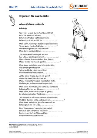 Arbeitsblätter Grundstufe DaFBlatt 89
Autor: Holger Schwenke	 www.schubert-verlag.de
DasMaterialdarfmitQuellenangabefürUnterrichtszweckegenutztundvervielfältigtwerden.EinekommerzielleNutzungunterliegtdemUrheberrecht.©SCHUBERT-VerlagLeipzig
Johann Wolfgang von Goethe
Erlkönig
Wer reitet so spät durch Nacht und Wind?
Es ist der Vater mit seinem . . . . . . . . . . . . . . . . . . ;
Er hat den Knaben wohl in dem Arm,
Er fasst ihn sicher, er hält ihn . . . . . . . . . . . . . . . . . . .
Mein Sohn, was birgst du so bang dein Gesicht?
Siehst, Vater, du den Erlkönig . . . . . . . . . . . . . . . . . . ?
Den Erlkönig mit Kron und Schweif?
Mein Sohn, es ist ein Nebel. . . . . . . . . . . . . . . . . . .
„Du liebes Kind, komm geh mit mir!
Gar schöne Spiele spiel ich mit . . . . . . . . . . . . . . . . . . ;
Manch bunte Blumen sind an dem Strand;
Meine Mutter hat manch gülden . . . . . . . . . . . . . . . . . . .“
Mein Vater, mein Vater, und hörest du nicht,
Was Erlkönig mir leise ver. . . . . . . . . . . . . . . . . . ?
Sei ruhig, bleibe ruhig, mein Kind;
In dürren Blättern säuselt der . . . . . . . . . . . . . . . . . . .
„Willst feiner Knabe, du mit mir gehn?
Meine Töchter sollen dich warten . . . . . . . . . . . . . . . . . . ;
Meine Töchter führen den nächtlichen Reihn
Und wiegen und tanzen und singen dich . . . . . . . . . . . . . . . . . . .“
Mein Vater, mein Vater, und siehst du nicht dort
Erlkönigs Töchter am düsteren . . . . . . . . . . . . . . . . . . ?
Mein Sohn, mein Sohn, ich seh’es genau;
Es scheinen die alten Weiden so . . . . . . . . . . . . . . . . . . .
„Ich liebe dich, mich reizt deine schöne Gestalt;
Und bist du nicht willig, so brauch’ich . . . . . . . . . . . . . . . . . . .“
Mein Vater, mein Vater, jetzt fasst er mich an!
Erlkönig hat mir ein Leids . . . . . . . . . . . . . . . . . . !
Dem Vater grauset’s, er reitet geschwind,
Er hält in den Armen das ächzende . . . . . . . . . . . . . . . . . . ,
Erreicht den Hof mit Müh’und Not;
In seinen Armen das Kind war . . . . . . . . . . . . . . . . . . .
Wortschatz; Literatur: Einsetzübung, Reime
Arbeitsblatt
	 Ergänzen Sie das Gedicht.
 