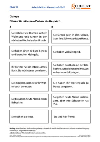 Arbeitsblätter Grundstufe DaFBlatt 90
Autor: Holger Schwenke	 www.schubert-verlag.de
DasMaterialdarfmitQuellenangabefürUnterrichtszweckegenutztundvervielfältigtwerden.EinekommerzielleNutzungunterliegtdemUrheberrecht.©SCHUBERT-VerlagLeipzig
Dialog: Modalverben; Verhandlungsdialog – Jeweils A und B sind Partner und müssen zu einer Einigung
kommen; A beginnt mit der Frage.
Arbeitsblatt oder Arbeitskarten zum Ausschneiden.
Dialoge
Führen Sie mit einem Partner ein Gespräch.
Sie haben viele Blumen in Ihrer
Wohnung und fahren in der
nächsten Woche in den Urlaub.
Sie fahren auch in den Urlaub,
aberIhreSchwesteristzu­Hause.
Sie haben einen 10-Euro-Schein
und brauchen Kleingeld.
Sie haben viel Kleingeld.
Ihr Partner hat ein interessantes
Buch.Siemöchtenesgernlesen.
Sie haben das Buch aus der Bib­
liothek ausgeliehen und müssen
es heute zurückbringen.
Sie möchten gern sein/ihr Wör-
terbuch benutzen.
Sie haben Ihr Wörterbuch zu
Hause vergessen.
SiebrauchenheuteAbendeinen
Babysitter.
Sie gehen heute Abend ins Kon­
zert, aber Ihre Schwester hat
Zeit.
Sie suchen die Post. Sie sind hier fremd.
A B
 