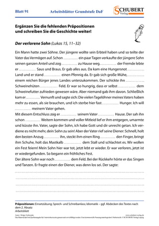 Arbeitsblätter Grundstufe DaFBlatt 91
Autor: Holger Schwenke	 www.schubert-verlag.de
DasMaterialdarfmitQuellenangabefürUnterrichtszweckegenutztundvervielfältigtwerden.EinekommerzielleNutzungunterliegtdemUrheberrecht.©SCHUBERT-VerlagLeipzig
Präpositionen: Einsetzübung; Sprech- und Schreibanlass; Idiomatik – ggf. Abdecken des Textes nach
dem 2. Absatz
Arbeitsblatt
Ergänzen Sie die fehlenden Präpositionen
und schreiben Sie die Geschichte weiter!
Der verlorene Sohn (Lukas 15, 11–32)
Ein Mann hatte zwei Söhne. Der jüngere wollte sein Erbteil haben und so teilte der
Vater dasVermögen auf. Schon . . . . . . . . . . . . .  ein paarTagen verkaufte der jüngere Sohn
seinen ganzen Anteil und zog . . . . . . . . . . . . .  zu Hause weg. . . . . . . . . . . . . .  der Fremde lebte
er . . . . . . . . . . . . .  Saus und Braus. Er gab alles aus. Da kam eine Hungersnot . . . . . . . . . . . . . 
Land und er stand . . . . . . . . . . . . .  einen Pfennig da. Er gab sich große Mühe, . . . . . . . . . . . . . 
einem reichen Bürger jenes Landes unterzukommen. Der schickte ihn . . . . . . . . . . . . . 
Schweinehüten . . . . . . . . . . . . .  Feld. Er war so hungrig, dass er selbst . . . . . . . . . . . . .  dem
Schweinefutter zufrieden gewesen wäre. Aber niemand gab ihm davon. Schließlich
kam er . . . . . . . . . . . . . Vernunft und sagte sich: Die vielenTagelöhner meinesVaters haben
mehr zu essen, als sie brauchen, und ich sterbe hier fast . . . . . . . . . . . . .  Hunger. Ich will
. . . . . . . . . . . . .  meinem Vater gehen.
Mit diesem Entschluss zog er . . . . . . . . . . . . .  seinem Vater . . . . . . . . . . . . .  Hause. Der sah ihn
schon . . . . . . . . . . . . .  Weitem kommen und voller Mitleid lief er ihm entgegen, umarmte
und küsste ihn. Vater, sagte der Sohn, ich habe Gott und dir unrecht getan. Ich ver-
diene es nicht mehr, dein Sohn zu sein! Aber der Vater rief seine Diener: Schnell, holt
den besten Anzug . . . . . . . . . . . . .  ihn, steckt ihm einen Ring . . . . . . . . . . . . .  den Finger, bringt
ihm Schuhe, holt das Mastkalb . . . . . . . . . . . . .  dem Stall und schlachtet es. Wir wollen
ein Fest feiern! Mein Sohn hier war tot, jetzt lebt er wieder. Er war verloren, jetzt ist
er wiedergefunden. So begann ein fröhliches Fest.
Der ältere Sohn war noch . . . . . . . . . . . . .  dem Feld. Bei der Rückkehr hörte er das Singen
und Tanzen. Er fragte einen der Diener, was denn los sei. Der sagte:
. . . . . . . . . . . . . . . . . . . . . . . . . . . . . . . . . . . . . . . . . . . . . . . . . . . . . . . . . . . . . . . . . . . . . . . . . . . . . . . . . . . . . . . . . . . . . . . . . . 
 . . . . . . . . . . . . . . . . . . . . . . . . . . . . . . . . . . . . . . . . . . . . . . . . . . . . . . . . . . . . . . . . . . . . . . . . . . . . . . . . . . . . . . . . . . . . . . . . . . 
 . . . . . . . . . . . . . . . . . . . . . . . . . . . . . . . . . . . . . . . . . . . . . . . . . . . . . . . . . . . . . . . . . . . . . . . . . . . . . . . . . . . . . . . . . . . . . . . . . . 
 . . . . . . . . . . . . . . . . . . . . . . . . . . . . . . . . . . . . . . . . . . . . . . . . . . . . . . . . . . . . . . . . . . . . . . . . . . . . . . . . . . . . . . . . . . . . . . . . . . 
 