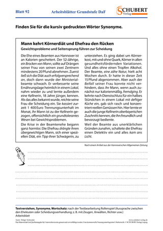Arbeitsblätter Grundstufe DaFBlatt 92
Autor: Holger Schwenke	 www.schubert-verlag.de
DasMaterialdarfmitQuellenangabefürUnterrichtszweckegenutztundvervielfältigtwerden.EinekommerzielleNutzungunterliegtdemUrheberrecht.©SCHUBERT-VerlagLeipzig
Textverstehen, Synonyme, Wortschatz: nach der Textbearbeitung Rollenspiel (Aussprache zwischen
den Eheleuten oder Scheidungsverhandlung; z. B. mit Zeugen, Anwälten, Richter usw.)
Arbeitsblatt
Finden Sie für die kursiv gedruckten Wörter Synonyme.
Die Ehe eines Beamten aus Hannover ist
an Kalorien gescheitert. Der 52-Jährige,
einBrockenvonMann, sollte auf Drängen
seiner Frau von seinen zwei Zentnern
min­des­tens 20 Pfund abnehmen. Zuerst
ließsich die Diät auch erfolgversprechend
an, doch dann wurde der Ministerial-
beamte schwach. Er verbesserte seine
Ernährungslage heimlich in einem Lokal,
nahm wieder zu und lernte außerdem
eine Kellnerin, 18 Jahre jünger, kennen.
Alsdasallesbekanntwurde,reichteseine
Frau die Scheidung ein. Sie kassiert zur-
zeit 1 400 Euro Trennungsunterhalt im
Monat, ihr Mann ist zu der Kellnerin ge-
zogen, offensichtlich ein grundtolerantes
Wesen bei Gewichtsproblemen.
Die Krise in der Beamtenehe begann
ganz harmlos: Die Ehefrau drängte ihren
übergewichtigen Mann, sich einer spezi-
ellen Diät, ein Tipp ihrer Schwägerin, zu
unterziehen. Es ging dabei um Körner-
kost,mitundohneQuark,Körnerinallen
gesundheitsfördernden Variationen.
Und alles ohne einen Tropfen Alkohol.
Der Beamte, eine zähe Natur, hielt acht
Wo­chen durch. Er hatte in dieser Zeit
15 Pfund abgenommen. Aber auch der
Beifall seiner Frau konnte nicht ver­
hindern, dass ihr Mann, wenn auch zu-
nächst nur kalorienmäßig, fremd­ging. Er
kehrte nach Dienstschluss für ein halbes
Stündchen in einem Lokal mit deftiger
Küche ein, gab sich rasch und konzen-
triert reellen Genüssen hin. Hier lernte er
auchdiejungeKellnerinoberbayerischen
Zuschnittskennen,dieihnfreundlichund
bevorzugt bediente.
Weil der Beamte aus unerklärlichen
Gründen zunahm, schaltete die Ehefrau
einen Detektiv ein und alles kam ans
Licht.
Mann kehrt Körnerdiät und Ehefrau den Rücken
Gewichtsprobleme und Seitensprung führen zur Scheidung
. . . . . . . . . . . . . . . . . . . . . . . . . . . . . . . . . . . . . . . . . . . . . . . . . . . . . . . . . . . . . . . . . . . . . . . . . . . . . . . . . . . . . . . . . . . . . . . . 
. . . . . . . . . . . . . . . . . . . . . . . . . . . . . . . . . . . . . . . . . . . . . . . . . . . . . . . . . . . . . . . . . . . . . . . . . . . . . . . . . . . . . . . . . . . . . . . . 
. . . . . . . . . . . . . . . . . . . . . . . . . . . . . . . . . . . . . . . . . . . . . . . . . . . . . . . . . . . . . . . . . . . . . . . . . . . . . . . . . . . . . . . . . . . . . . . . 
. . . . . . . . . . . . . . . . . . . . . . . . . . . . . . . . . . . . . . . . . . . . . . . . . . . . . . . . . . . . . . . . . . . . . . . . . . . . . . . . . . . . . . . . . . . . . . . . 
. . . . . . . . . . . . . . . . . . . . . . . . . . . . . . . . . . . . . . . . . . . . . . . . . . . . . . . . . . . . . . . . . . . . . . . . . . . . . . . . . . . . . . . . . . . . . . . . . . 
 . . . . . . . . . . . . . . . . . . . . . . . . . . . . . . . . . . . . . . . . . . . . . . . . . . . . . . . . . . . . . . . . . . . . . . . . . . . . . . . . . . . . . . . . . . . . . . . . . . 
 . . . . . . . . . . . . . . . . . . . . . . . . . . . . . . . . . . . . . . . . . . . . . . . . . . . . . . . . . . . . . . . . . . . . . . . . . . . . . . . . . . . . . . . . . . . . . . . . . . 
 . . . . . . . . . . . . . . . . . . . . . . . . . . . . . . . . . . . . . . . . . . . . . . . . . . . . . . . . . . . . . . . . . . . . . . . . . . . . . . . . . . . . . . . . . . . . . . . . . . 
Nach einem Artikel aus der Hannoverschen Allgemeinen Zeitung
 