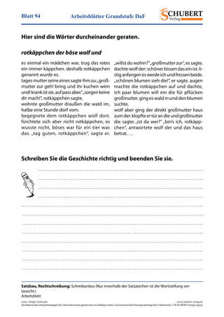 Arbeitsblätter Grundstufe DaFBlatt 94
Autor: Holger Schwenke	 www.schubert-verlag.de
DasMaterialdarfmitQuellenangabefürUnterrichtszweckegenutztundvervielfältigtwerden.EinekommerzielleNutzungunterliegtdemUrheberrecht.©SCHUBERT-VerlagLeipzig
Satzbau, Rechtschreibung: Schreibanlass (Nur innerhalb der Satzzeichen ist die Wortstellung ver-
tauscht.)
Arbeitsblatt
Hier sind die Wörter durcheinander geraten.
. . . . . . . . . . . . . . . . . . . . . . . . . . . . . . . . . . . . . . . . . . . . . . . . . . . . . . . . . . . . . . . . . . . . . . . . . . . . . . . . . . . . . . . . . . . . . . . . . . . . . . . . 
. . . . . . . . . . . . . . . . . . . . . . . . . . . . . . . . . . . . . . . . . . . . . . . . . . . . . . . . . . . . . . . . . . . . . . . . . . . . . . . . . . . . . . . . . . . . . . . . 
. . . . . . . . . . . . . . . . . . . . . . . . . . . . . . . . . . . . . . . . . . . . . . . . . . . . . . . . . . . . . . . . . . . . . . . . . . . . . . . . . . . . . . . . . . . . . . . . 
. . . . . . . . . . . . . . . . . . . . . . . . . . . . . . . . . . . . . . . . . . . . . . . . . . . . . . . . . . . . . . . . . . . . . . . . . . . . . . . . . . . . . . . . . . . . . . . . 
. . . . . . . . . . . . . . . . . . . . . . . . . . . . . . . . . . . . . . . . . . . . . . . . . . . . . . . . . . . . . . . . . . . . . . . . . . . . . . . . . . . . . . . . . . . . . . . . . . 
 . . . . . . . . . . . . . . . . . . . . . . . . . . . . . . . . . . . . . . . . . . . . . . . . . . . . . . . . . . . . . . . . . . . . . . . . . . . . . . . . . . . . . . . . . . . . . . . . . . 
 . . . . . . . . . . . . . . . . . . . . . . . . . . . . . . . . . . . . . . . . . . . . . . . . . . . . . . . . . . . . . . . . . . . . . . . . . . . . . . . . . . . . . . . . . . . . . . . . . . 
 . . . . . . . . . . . . . . . . . . . . . . . . . . . . . . . . . . . . . . . . . . . . . . . . . . . . . . . . . . . . . . . . . . . . . . . . . . . . . . . . . . . . . . . . . . . . . . . . . . 
. . . . . . . . . . . . . . . . . . . . . . . . . . . . . . . . . . . . . . . . . . . . . . . . . . . . . . . . . . . . . . . . . . . . . . . . . . . . . . . . . . . . . . . . . . . . . . . . . . 
 . . . . . . . . . . . . . . . . . . . . . . . . . . . . . . . . . . . . . . . . . . . . . . . . . . . . . . . . . . . . . . . . . . . . . . . . . . . . . . . . . . . . . . . . . . . . . . . . . . 
 . . . . . . . . . . . . . . . . . . . . . . . . . . . . . . . . . . . . . . . . . . . . . . . . . . . . . . . . . . . . . . . . . . . . . . . . . . . . . . . . . . . . . . . . . . . . . . . . . . 
 . . . . . . . . . . . . . . . . . . . . . . . . . . . . . . . . . . . . . . . . . . . . . . . . . . . . . . . . . . . . . . . . . . . . . . . . . . . . . . . . . . . . . . . . . . . . . . . . . . 
rotkäppchen der böse wolf und
es einmal ein mädchen war, trug das rotes
ein immer käppchen. deshalb rotkäppchen
genannt wurde es.
tages mutter seine eines sagte ihm zu:„groß-
mutter zur geh! bring und ihr kuchen wein
und!krankistsie.aufpassaber.“„sorgenkeine
dir mach!“, rotkäppchen sagte.
wohnte großmutter draußen die wald im,
halbe eine Stunde dorf vom.
begegnete dem rotkäppchen wolf dort.
fürchtete sich aber nicht rotkäppchen, es
wusste nicht, böses war für ein tier was
das. „tag guten, rotkäppchen“, sagte er.
„willst du wohin?“„großmutter zur“, es sagte.
dachte wolf der: schöner bissen das ein ist. li-
stiganfangeneswerdeichundfressenbeide.
„schönen blumen sieh die!“, er sagte. augen
machte die rotkäppchen auf und dachte,
ich paar blumen will ein die für pflücken
großmutter. ging es wald in und den blumen
suchte.
wolf aber ging der direkt großmutter haus
zumder.klopfteertürandieundgroßmutter
die sagte: „ist da wer?“ „bin’s ich, rotkäpp-
chen“, antwortete wolf der und das haus
betrat. …
Schreiben Sie die Geschichte richtig und beenden Sie sie.
 