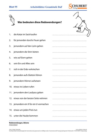 Arbeitsblätter Grundstufe DaFBlatt 95
Autor: Holger Schwenke	 www.schubert-verlag.de
DasMaterialdarfmitQuellenangabefürUnterrichtszweckegenutztundvervielfältigtwerden.EinekommerzielleNutzungunterliegtdemUrheberrecht.©SCHUBERT-VerlagLeipzig
Redewendungen, Idiome
Arbeitsblatt
	 Was bedeuten diese Redewendungen?
1.	 die Katze im Sack kaufen	 . . . . . . . . . . . . . . . . . . . . . . . . . . . . . . . . . . . . . . . . . . . . . . 
2.	 für jemanden durchs Feuer gehen	 . . . . . . . . . . . . . . . . . . . . . . . . . . . . . . . . . . . . . . . . . . . . . . 
3.	 jemandem auf den Leim gehen	 . . . . . . . . . . . . . . . . . . . . . . . . . . . . . . . . . . . . . . . . . . . . . . 
4.	 jemandem die Stirn bieten	 . . . . . . . . . . . . . . . . . . . . . . . . . . . . . . . . . . . . . . . . . . . . . . 
5.	 wie auf Eiern gehen	 . . . . . . . . . . . . . . . . . . . . . . . . . . . . . . . . . . . . . . . . . . . . . . 
6.	 sein Ein und Alles sein	 . . . . . . . . . . . . . . . . . . . . . . . . . . . . . . . . . . . . . . . . . . . . . . 
7.	 sich in der Erde verkriechen	 . . . . . . . . . . . . . . . . . . . . . . . . . . . . . . . . . . . . . . . . . . . . . . 
8.	 jemanden aufs Glatteis führen	 . . . . . . . . . . . . . . . . . . . . . . . . . . . . . . . . . . . . . . . . . . . . . . 
9.	 jemandem Hörner aufsetzen	 . . . . . . . . . . . . . . . . . . . . . . . . . . . . . . . . . . . . . . . . . . . . . . 
10.	 etwas ins Leben rufen	 . . . . . . . . . . . . . . . . . . . . . . . . . . . . . . . . . . . . . . . . . . . . . . 
11.	 jemandem den Laufpass geben	 . . . . . . . . . . . . . . . . . . . . . . . . . . . . . . . . . . . . . . . . . . . . . . 
12.	 etwas von der besten Seite nehmen	 . . . . . . . . . . . . . . . . . . . . . . . . . . . . . . . . . . . . . . . . . . . . . . 
13.	 jemandem ein X für ein U vormachen	 . . . . . . . . . . . . . . . . . . . . . . . . . . . . . . . . . . . . . . . . . . . . . . 
14.	 etwas um jeden Preis tun	 . . . . . . . . . . . . . . . . . . . . . . . . . . . . . . . . . . . . . . . . . . . . . . 
15.	 unter die Haube kommen	 . . . . . . . . . . . . . . . . . . . . . . . . . . . . . . . . . . . . . . . . . . . . . . 
 
