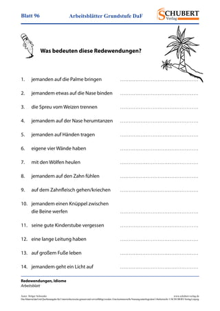 Arbeitsblätter Grundstufe DaFBlatt 96
Autor: Holger Schwenke	 www.schubert-verlag.de
DasMaterialdarfmitQuellenangabefürUnterrichtszweckegenutztundvervielfältigtwerden.EinekommerzielleNutzungunterliegtdemUrheberrecht.©SCHUBERT-VerlagLeipzig
Redewendungen, Idiome
Arbeitsblatt
	 Was bedeuten diese Redewendungen?
1.	 jemanden auf die Palme bringen	 . . . . . . . . . . . . . . . . . . . . . . . . . . . . . . . . . . . . . . . . . . . . . . 
2.	 jemandem etwas auf die Nase binden	 . . . . . . . . . . . . . . . . . . . . . . . . . . . . . . . . . . . . . . . . . . . . . . 
3.	 die Spreu vom Weizen trennen	 . . . . . . . . . . . . . . . . . . . . . . . . . . . . . . . . . . . . . . . . . . . . . . 
4.	 jemandem auf der Nase herumtanzen	 . . . . . . . . . . . . . . . . . . . . . . . . . . . . . . . . . . . . . . . . . . . . . . 
5.	 jemanden auf Händen tragen	 . . . . . . . . . . . . . . . . . . . . . . . . . . . . . . . . . . . . . . . . . . . . . . 
6.	 eigene vier Wände haben	 . . . . . . . . . . . . . . . . . . . . . . . . . . . . . . . . . . . . . . . . . . . . . . 
7.	 mit den Wölfen heulen	 . . . . . . . . . . . . . . . . . . . . . . . . . . . . . . . . . . . . . . . . . . . . . . 
8.	 jemandem auf den Zahn fühlen	 . . . . . . . . . . . . . . . . . . . . . . . . . . . . . . . . . . . . . . . . . . . . . . 
9.	 auf dem Zahnfleisch gehen/kriechen	 . . . . . . . . . . . . . . . . . . . . . . . . . . . . . . . . . . . . . . . . . . . . . . 
10.	 jemandem einen Knüppel zwischen
	 die Beine werfen	 . . . . . . . . . . . . . . . . . . . . . . . . . . . . . . . . . . . . . . . . . . . . . . 
11.	 seine gute Kinderstube vergessen	 . . . . . . . . . . . . . . . . . . . . . . . . . . . . . . . . . . . . . . . . . . . . . . 
12.	 eine lange Leitung haben	 . . . . . . . . . . . . . . . . . . . . . . . . . . . . . . . . . . . . . . . . . . . . . . 
13.	 auf großem Fuße leben	 . . . . . . . . . . . . . . . . . . . . . . . . . . . . . . . . . . . . . . . . . . . . . . 
14.	 jemandem geht ein Licht auf	 . . . . . . . . . . . . . . . . . . . . . . . . . . . . . . . . . . . . . . . . . . . . . . 
 