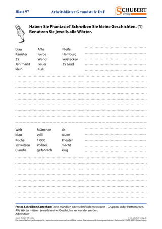 Arbeitsblätter Grundstufe DaFBlatt 97
Autor: Holger Schwenke	 www.schubert-verlag.de
DasMaterialdarfmitQuellenangabefürUnterrichtszweckegenutztundvervielfältigtwerden.EinekommerzielleNutzungunterliegtdemUrheberrecht.©SCHUBERT-VerlagLeipzig
Freies Schreiben/Sprechen: Texte mündlich oder schriftlich entwickeln – Gruppen- oder Partnerarbeit.
Alle Wörter müssen jeweils in einer Geschichte verwendet werden.
Arbeitsblatt
	 Haben Sie Phantasie? Schreiben Sie kleine Geschichten. (1)
	 Benutzen Sie jeweils alle Wörter.
blau
Kanister
35
Jahrmarkt
klein
Affe
Farbe
Wand
Feuer
Kuli
Pfeife
Hamburg
verstecken
35 Grad
Welt
blau
Küche
schwitzen
Claudia
München
voll
1 000
Polizei
gefährlich
alt
tauen
Theater
macht
klug
. . . . . . . . . . . . . . . . . . . . . . . . . . . . . . . . . . . . . . . . . . . . . . . . . . . . . . . . . . . . . . . . . . . . . . . . . . . . . . . . . . . . . . . . . . . . . . . . . . . . . . . . .
. . . . . . . . . . . . . . . . . . . . . . . . . . . . . . . . . . . . . . . . . . . . . . . . . . . . . . . . . . . . . . . . . . . . . . . . . . . . . . . . . . . . . . . . . . . . . . . . . . . . . . . . .
. . . . . . . . . . . . . . . . . . . . . . . . . . . . . . . . . . . . . . . . . . . . . . . . . . . . . . . . . . . . . . . . . . . . . . . . . . . . . . . . . . . . . . . . . . . . . . . . . . . . . . . . .
. . . . . . . . . . . . . . . . . . . . . . . . . . . . . . . . . . . . . . . . . . . . . . . . . . . . . . . . . . . . . . . . . . . . . . . . . . . . . . . . . . . . . . . . . . . . . . . . . . . . . . . . .
. . . . . . . . . . . . . . . . . . . . . . . . . . . . . . . . . . . . . . . . . . . . . . . . . . . . . . . . . . . . . . . . . . . . . . . . . . . . . . . . . . . . . . . . . . . . . . . . . . . . . . . . .
. . . . . . . . . . . . . . . . . . . . . . . . . . . . . . . . . . . . . . . . . . . . . . . . . . . . . . . . . . . . . . . . . . . . . . . . . . . . . . . . . . . . . . . . . . . . . . . . . . . . . . . . .
. . . . . . . . . . . . . . . . . . . . . . . . . . . . . . . . . . . . . . . . . . . . . . . . . . . . . . . . . . . . . . . . . . . . . . . . . . . . . . . . . . . . . . . . . . . . . . . . . . . . . . . . .
. . . . . . . . . . . . . . . . . . . . . . . . . . . . . . . . . . . . . . . . . . . . . . . . . . . . . . . . . . . . . . . . . . . . . . . . . . . . . . . . . . . . . . . . . . . . . . . . . . . . . . . . .
. . . . . . . . . . . . . . . . . . . . . . . . . . . . . . . . . . . . . . . . . . . . . . . . .
. . . . . . . . . . . . . . . . . . . . . . . . . . . . . . . . . . . . . . . . . . . . . . . . .
. . . . . . . . . . . . . . . . . . . . . . . . . . . . . . . . . . . . . . . . . . . . . . . . .
. . . . . . . . . . . . . . . . . . . . . . . . . . . . . . . . . . . . . . . . . . . . . . . . .
. . . . . . . . . . . . . . . . . . . . . . . . . . . . . . . . . . . . . . . . . . . . . . . . .
. . . . . . . . . . . . . . . . . . . . . . . . . . . . . . . . . . . . . . . . . . . . . . . . . . . . . . . . . . . . . . . . . . . . . . . . . . . . . . . . . . . . . . . . . . . . . . . . . . . . . . . . .
. . . . . . . . . . . . . . . . . . . . . . . . . . . . . . . . . . . . . . . . . . . . . . . . . . . . . . . . . . . . . . . . . . . . . . . . . . . . . . . . . . . . . . . . . . . . . . . . . . . . . . . . .
. . . . . . . . . . . . . . . . . . . . . . . . . . . . . . . . . . . . . . . . . . . . . . . . . . . . . . . . . . . . . . . . . . . . . . . . . . . . . . . . . . . . . . . . . . . . . . . . . . . . . . . . .
. . . . . . . . . . . . . . . . . . . . . . . . . . . . . . . . . . . . . . . . . . . . . . . . . . . . . . . . . . . . . . . . . . . . . . . . . . . . . . . . . . . . . . . . . . . . . . . . . . . . . . . . .
. . . . . . . . . . . . . . . . . . . . . . . . . . . . . . . . . . . . . . . . . . . . . . . . . . . . . . . . . . . . . . . . . . . . . . . . . . . . . . . . . . . . . . . . . . . . . . . . . . . . . . . . .
. . . . . . . . . . . . . . . . . . . . . . . . . . . . . . . . . . . . . . . . . . . . . . . . . . . . . . . . . . . . . . . . . . . . . . . . . . . . . . . . . . . . . . . . . . . . . . . . . . . . . . . . .
. . . . . . . . . . . . . . . . . . . . . . . . . . . . . . . . . . . . . . . . . . . . . . . . . . . . . . . . . . . . . . . . . . . . . . . . . . . . . . . . . . . . . . . . . . . . . . . . . . . . . . . . .
. . . . . . . . . . . . . . . . . . . . . . . . . . . . . . . . . . . . . . . . . . . . . . . . . . . . . . . . . . . . . . . . . . . . . . . . . . . . . . . . . . . . . . . . . . . . . . . . . . . . . . . . .
. . . . . . . . . . . . . . . . . . . . . . . . . . . . . . . . . . . . . . . . . . . . . . . . .
. . . . . . . . . . . . . . . . . . . . . . . . . . . . . . . . . . . . . . . . . . . . . . . . .
. . . . . . . . . . . . . . . . . . . . . . . . . . . . . . . . . . . . . . . . . . . . . . . . .
. . . . . . . . . . . . . . . . . . . . . . . . . . . . . . . . . . . . . . . . . . . . . . . . .
. . . . . . . . . . . . . . . . . . . . . . . . . . . . . . . . . . . . . . . . . . . . . . . . .
 