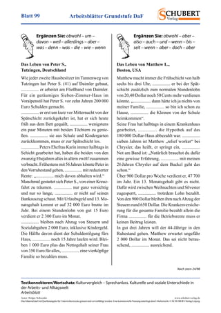 Arbeitsblätter Grundstufe DaFBlatt 99
Autor: Holger Schwenke	 www.schubert-verlag.de
DasMaterialdarfmitQuellenangabefürUnterrichtszweckegenutztundvervielfältigtwerden.EinekommerzielleNutzungunterliegtdemUrheberrecht.©SCHUBERT-VerlagLeipzig
Das Leben von Peter S.,
Tutzingen, Deutschland
Wie jeder zweite Hausbesitzer im Tannenweg von
Tutzingen hat Peter S. (41) auf Daimler gebaut,
................ er arbeitet am Fließband von Daimler.
Für ein geräumiges Sieben-Zimmer-Haus im
Voralpenstil hat Peter S. vor zehn Jahren 200 000
Euro Schulden gemacht.
................ er erst um kurz vor Mitternacht von der
Spätschicht zurückgekehrt ist, hat er sich heute
früh aus dem Bett gequält, ................ wenigstens
ein paar Minuten mit beiden Töchtern zu genie-
ßen. ................ sie aus Schule und Kindergarten
zurückkommen, muss er zur Spätschicht los.
................ Peters Ehefrau Karin immer halbtags in
Schicht gearbeitet hat, haben die beiden von den
zwanzig Ehejahren alles in allem zwölf zusammen
verbracht. Frühestens mit 56 Jahren könnte Peter in
den Vorruhestand gehen, ................ mit reduzierter
Rente: „................ mich davon abhalten wird.“
Manchmal gestattet sich Peter S., von einer Kreuz­
fahrt zu träumen. ................ nur ganz vorsichtig
und nur so lange, ................ er nicht auf seinen
Bankauszug schaut. Mit Urlaubsgeld und 13. Mo-
natsgehalt kommt er auf 32 000 Euro brutto im
Jahr. Bei einem Stundenlohn von gut 15 Euro
verdient er 2 300 Euro im Monat.
................ bleiben nach Abzug von Steuern und
Sozialabgaben 2 000 Euro, inklusive Kindergeld.
Die Hälfte davon dient der Schuldentilgung fürs
Haus, ................ noch 15 Jahre laufen wird. Blei-
ben 1 000 Euro plus das Nettogehalt seiner Frau
von 350 Euro für alles, ................ eine vierköpfige
Familie so bezahlen muss.
Das Leben von Matthew L.,
Boston, USA
Matthew macht immer die Frühschicht von halb
sechs bis drei Uhr, ................ er bei der Spät-
schicht zusätzlich zum normalen Stundenlohn
von 20,40 Dollar noch 50 Cents mehr verdienen
könnte. „................ dann hätte ich ja nichts von
meiner Familie, ................ so bin ich schon zu
Hause, ................ die Kleinen von der Schule
heimkommen“.
Seine Frau hat halbtags in einem Krankenhaus
gearbeitet, ................ die Hypothek auf das
180 000 Dollar-Haus abbezahlt war. ................
sieben Jahren ist Matthew „relief worker“ bei
Chrysler, das heißt, er springt ein, ................
Not am Band ist: „Natürlich brauchst du dafür
eine gewisse Erfahrung, ................ mit meinen
26 Jahren Chrysler auf dem Buckel geht das
schon.“
Über 900 Dollar pro Woche verdient er, 47 700
im Jahr. Ein 13. Monatsgehalt gibt es nicht.
Dafür wird zwischen Weihnachten und Silvester
zugesperrt, ................ trotzdem Lohn bezahlt.
Von den 900 Dollar bleiben ihm nachAbzug der
Steuern rund 650 Dollar. Die Krankenversiche-
rung für die gesamte Familie bezahlt allein die
Firma ................ für die Betriebsrente muss er
keinen Beitrag leisten.
In gut drei Jahren will der 44-Jährige in den
Ruhestand gehen. Matthew erwartet ungefähr
2 000 Dollar im Monat. Das sei nicht berau-
schend, ................ ausreichend.
Ergänzen Sie: obwohl – um –
davon – weil – allerdings – aber –
was – denn – was – die – wie – wenn
Ergänzen Sie: obwohl – aber –
also – auch – und – wenn – bis –
seit – wenn – aber – doch – aber
Nach stern 24/98
Textkonnektoren/Wortschatz: Kulturvergleich – Sprechanlass. Kulturelle und soziale Unterschiede in
der Arbeits- und Alltagswelt
Arbeitsblatt
 