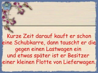 Kurze Zeit darauf kauft er schon
eine Schubkarre, dann tauscht er die
gegen einen Lastwagen ein
und etwas später ist er Besitzer
einer kleinen Flotte von Lieferwagen.
 