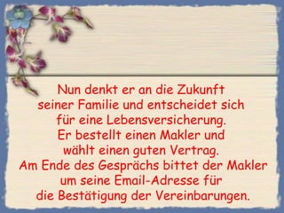 Nun denkt er an die Zukunft
seiner Familie und entscheidet sich
für eine Lebensversicherung.
Er bestellt einen Makler und
wählt einen guten Vertrag.
Am Ende des Gesprächs bittet der Makler
um seine Email-Adresse für
die Bestätigung der Vereinbarungen.
 
