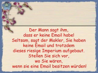 Der Mann sagt ihm,
dass er keine Email habe!
Seltsam, sagt der Makler, Sie haben
keine Email und trotzdem
dieses riesige Imperium aufgebaut.
Stellen Sie sich vor,
wo Sie wären,
wenn sie eine Email besitzen würden!
 