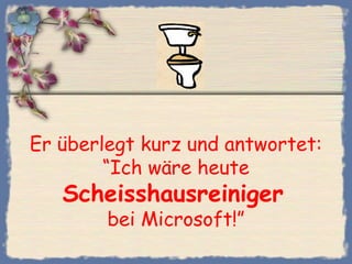 Er überlegt kurz und antwortet:
“Ich wäre heute
Scheisshausreiniger
bei Microsoft!”
 