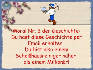 Moral Nr. 3 der Geschichte:
Du hast diese Geschichte per
Email erhalten.
Du bist also einem
Scheißhausreiniger näher
als einem Millionär!
 