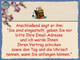 Anschließend sagt er ihm:
“Sie sind eingestellt, geben Sie mir
bitte Ihre Email-Adresse
und ich werde Ihnen
Ihren Vertrag schicken
sowie den Tag und die Uhrzeit
nennen, wann Sie anfangen können.” 
 