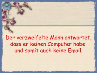 Der verzweifelte Mann antwortet,
dass er keinen Computer habe
und somit auch keine Email.
 